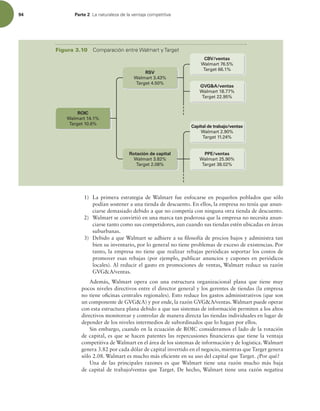 94 Parte 2 -BOBUVSBMF[BEFMBWFOUBKBDPNQFUJUJWB
1) La primera estrategia de Walmart fue enfocarse en pequeños poblados que sólo
podían sostener a una tienda de descuento. En ellos, la empresa no tenía que anun-
ciarse demasiado debido a que no competía con ninguna otra tienda de descuento.
2) Walmart se convirtió en una marca tan poderosa que la empresa no necesita anun-
ciarse tanto como sus competidores, aun cuando sus tiendas estén ubicadas en áreas
suburbanas.
3) Debido a que Walmart se adhiere a su ilosofía de precios bajos y administra tan
bien su inventario, por lo general no tiene problemas de exceso de existencias. Por
tanto, la empresa no tiene que realizar rebajas periódicas soportar los costos de
promover esas rebajas (por ejemplo, publicar anuncios y cupones en periódicos
locales). Al reducir el gasto en promociones de ventas, Walmart reduce su razón
GVGA/ventas.
Además, Walmart opera con una estructura organizacional plana que tiene muy
pocos niveles directivos entre el director general y los gerentes de tiendas (la empresa
no tiene oicinas centrales regionales). Esto reduce los gastos administrativos (que son
un componente de GVGA) y por ende, la razón GVGA/ventas. Walmart puede operar
con esta estructura plana debido a que sus sistemas de información permiten a los altos
directivos monitorear y controlar de manera directa las tiendas individuales en lugar de
depender de los niveles intermedios de subordinados que lo hagan por ellos.
Sin embargo, cuando en la ecuación de ROIC consideramos el lado de la rotación
de capital, es que se hacen patentes las repercusiones inancieras que tiene la ventaja
competitiva de Walmart en el área de los sistemas de información y de logística. Walmart
genera 3.82 por cada dólar de capital invertido en el negocio, mientras que Target genera
sólo 2.08. Walmart es mucho más eiciente en su uso del capital que Target. ¿Por qué?
Una de las principales razones es que Walmart tiene una razón mucho más baja
de capital de trabajo/ventas que Target. De hecho, Walmart tiene una razón negativa
Rotación de capital
Walmart 3.82%
Target 2.08%
RSV
Walmart 3.43%
Target 4.50%
Capital de trabajo/ventas
Walmart 2.90%
Target 11.24%
PPE/ventas
Walmart 25.90%
Target 38.02%
ROIC
Walmart 14.1%
Target 10.6%
CBV/ventas
Walmart 76.5%
Target 66.1%
GVGA/ventas
Walmart 18.77%
Target 22.95%
Figura 3.10 $PNQBSBDJØOFOUSF8BMNBSUZ5BSHFU
 