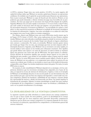 Capítulo 3 OÈMJTJTJOUFSOPDPNQFUFODJBTEJTUJOUJWBT WFOUBKBDPNQFUJUJWBZSFOUBCJMJEBE 95
(–2.90%), mientras Target tiene una razón positiva (11.24%). La razón negativa del
capital de trabajo indica que Walmart no necesita capital para inanciar sus operaciones
cotidianas. En realidad, usa el capital de sus proveedores para inanciar esas operaciones.
Esto es poco usual, pero Walmart es capaz de hacerlo por dos motivos. Primero, es tan
poderoso que puede demandar y obtener términos de pago muy favorables de sus pro-
veedores. No tiene que pagar por la mercancía sino hasta 60 días después de recibirla.
Segundo,Walmart rota con tanta rapidez su inventario (7.72 veces al año o cada 47 días),
que suele vender la mercancía antes de tener que pagarla a sus proveedores. Por tanto,
los proveedores inancian el inventario de Walmart y sus necesidades de capital a corto
plazo. La alta rotación de inventarios en Walmart es resultado de inversiones estratégicas
en sistemas de información y logística. Son estas actividades en su cadena de valor, más
que ninguna otra cosa, lo que explica su ventaja competitiva.
Por último, observe que Walmart tiene una razón PPE/ventas mucho menor que la
de Target: 25.9% frente a 35.02%. Hay varias explicaciones de esto. Primero, muchas
tiendas Walmart aún están ubicadas en poblados pequeños donde los terrenos son bara-
tos, mientras que la mayoría de las tiendas Target está ubicada en lugares suburbanos
más costosos y comerciales. Por tanto, en promedio, Walmart necesita gastar menos
por tienda que Target. Una vez más, una estrategia que tiene un claro impacto sobre el
desempeño inanciero. Segundo, como Walmart rota su inventario con tanta rapidez, no
necesita dedicar tanto espacio en las tiendas para almacenar inventario. Esto signiica
que puede dedicar más espacio a la venta de mercancía. Si todo lo demás se mantiene
igual, esto generará una razón más alta de PPE/ventas. De igual manera, la adminis-
tración eiciente de inventarios signiica que necesita menos espacio en un centro de
distribución para atender a una tienda, lo cual también reduce el gasto total de capital
de PPE. Tercero, la razón PPE/ventas mayor también puede relejar el hecho de que la
marca de Walmart sea tan poderosa y su compromiso para reducir los precios de una
manera tan evidente que el tráico en sus tiendas es mayor que el de tiendas de descuento
comparables como Target. Las tiendas simplemente tienen más gente. Por tanto, la razón
PPE/ventas es mayor.
En resumen, la alta rentabilidad de Walmart depende de su estrategia y de las com-
petencias distintivas que las inversiones estratégicas han adquirido con el paso de los
años, en especial en el área de sistemas de información y logística. Como en el ejemplo
de Walmart, la metodología descrita en esta sección puede ser una herramienta muy útil
para analizar por qué y qué tan bien una empresa está logrando y conservando una ven-
taja competitiva. Enfatiza las fortalezas y debilidades de una empresa y muestra dónde
hay oportunidad de mejorar y dónde está destacando una irma. Así, puede impulsar la
formulación de estrategias. Además, la misma metodología se puede usar para analizar
el desempeño de los competidores y comprender mejor sus fortalezas y debilidades, lo
cual a su vez puede retroalimentar a la estrategia.
La durabilidad de la ventaja competitiva
La siguiente cuestión que debe abordarse es cuánto durará una ventaja competitiva
una vez que se haya creado. En otras palabras, ¿cuál es la durabilidad de la ventaja
competitiva dado que las otras empresas están buscando desarrollar competencias
distintivas que les darán una ventaja competitiva? La respuesta depende de tres facto-
res: barreras a la imitación, capacidad de los competidores y el dinamismo general del
entorno industrial.
 