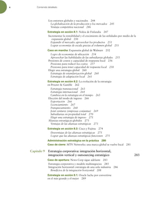 x Contenido detallado
Los entornos globales y nacionales 244
La globalización de la producción y los mercados 245
Ventaja competitiva nacional 246
Estrategia en acción 8.1: Nokia de Finlandia 247
Incrementar la rentabilidad y el crecimiento de las utilidades por medio de la
expansión global 250
Expandir el mercado: aprovechar los productos 251
Lograr economías de escala gracias al volumen global 251
Caso en marcha: Expansión global de Walmart 252
Logro de economías de ubicación 254
Aprovechar las habilidades de las subsidiarias globales 255
Presiones de costos y capacidad de respuesta local 256
Presiones para reducir los costos 257
Presiones para tener capacidad de respuesta local 258
Elegir una estrategia global 260
Estrategia de estandarización global 260
Estrategia de adaptación local 261
Estrategia en acción 8.2: La evolución de la estrategia
en Procter  Gamble 262
Estrategia transnacional 263
Estrategia internacional 264
Cambios en la estrategia en el tiempo 265
Elección del modo de ingreso 266
Exportación 266
Licenciamiento 267
Franquiciamiento 268
Joint ventures (empresas conjuntas) 269
Subsidiarias en propiedad total 270
Elegir una estrategia de ingreso 271
Alianzas estratégicas globales 273
Ventajas de las alianzas estratégicas 273
Estrategia en acción 8.3: Cisco y Fujitsu 274
Desventajas de las alianzas estratégicas 275
Lograr que las alianzas estratégicas funcionen 275
Administración estratégica en la práctica 280
Caso de cierre: MTV Networks: una marca global se vuelve local 281
Capítulo 9 Estrategia corporativa: integración horizontal,
integración vertical y outsourcing estratégico 283
Caso de apertura: News Corp sigue adelante 283
Estrategia corporativa y modelo multinegocios 285
Integración horizontal: estrategia de una sola industria 286
Beneicios de la integración horizontal 288
Estrategia en acción 9.1: Oracle lucha por convertirse
en el más grande y el mejor 289
 