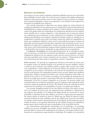 96 Parte 2 -BOBUVSBMF[BEFMBWFOUBKBDPNQFUJUJWB
Barreras a la imitación
Una empresa con una ventaja competitiva obtendrá utilidades mayores que el promedio.
Estas utilidades envían la señal a los rivales de que la empresa tiene alguna competencia
distintiva valiosa que le permite crear un valor superior. Como es natural, sus competi-
dores intentarán identiicar e imitar esa competencia y en la medida en que tengan éxito,
mermarán las utilidades de la empresa.26
Una cuestión importante es determinar con cuánta rapidez los rivales imitarán las
competencias distintivas de una empresa, pues la velocidad de la imitación determinará la
durabilidad de la ventaja competitiva de la empresa. Si todo lo demás se mantiene igual,
cuanto más rápido imiten los competidores las competencias distintivas de una empresa,
menos durable será su ventaja competitiva y más importante será su tarea por mejorar
sus competencias para mantenerse un paso adelante de los imitadores. Es importante
enfatizar que inalmente casi cualquier competencia distintiva puede ser imitada por un
competidor. La cuestión crítica aquí es el tiempo: cuanto más tarden los competidores en
imitar una competencia distintiva, mayor será la oportunidad que tenga la empresa de
desarrollar una fuerte posición de mercado y reputación entre sus clientes, lo que a su vez
diicultará el ataque de los competidores. Cuanto más tarde el desarrollo de una imita-
ción, mayor será la oportunidad que tenga la empresa imitada de mejorar su competencia
o de desarrollar otras, lo que la mantendrá un paso adelante de sus competidores.
Las barreras a la imitación son la principal determinante de la velocidad de imita-
ción. Las barreras a la imitación son factores que diicultan a un competidor copiar las
competencias distintivas de una empresa; cuanto mayores sean las barreras a la imita-
ción, más sostenible será la ventaja competitiva de una empresa.27
Dichas barreras diie-
ren en función de qué desea imitar el competidor: recursos o capacidades.
Imitar recursos En general, las competencias distintivas más fáciles de imitar para
los posibles rivales son aquellas basadas en la posesión de recursos tangibles, valiosos
y exclusivos de la empresa, como ediicios, planta y equipo. Tales recursos son visibles
a los competidores y suelen adquirirse en el mercado abierto. Por ejemplo, si la ventaja
competitiva de una empresa está basada en la posesión de instalaciones de manufac-
tura de escala eiciente, los competidores pueden actuar con gran rapidez para establecer
instalaciones similares. Aunque Ford obtuvo una ventaja competitiva sobre GM en la
década de los veinte al ser el primero en adoptar una tecnología de manufactura de
línea de ensamble para producir automóviles, GM imitó de inmediato esa innovación,
despojando a Ford de su ventaja competitiva en el proceso. Un proceso similar está
ocurriendo ahora en la industria automotriz, pues las empresas están tratando de imitar
el famoso sistema de producción de Toyota. No obstante, Toyota ha reducido la tasa de
imitaciones al no permitir a los competidores el acceso a su equipo más moderno.
Los recursos intangibles pueden ser los más difíciles de imitar. Esto aplica en espe-
cial a los nombres de marca, que son importantes pues simbolizan la reputación de
una empresa. Por ejemplo, en la industria del equipo pesado de excavación, la marca
Caterpillar es sinónimo de una alta calidad y un servicio y soporte posventa superiores.
De manera similar, el nombre de marca St. Michel que usa Marks  Spencer, el gran
minorista británico de ropa, simboliza ropa de alta calidad, pero de precios razonables.
Los clientes suelen mostrar una preferencia por los productos de tales empresas, pues el
nombre de marca es una garantía importante de alta calidad. Aunque los competidores
pueden querer imitar nombres de marca consolidados, la ley les prohíbe hacerlo.
Los conocimientos especializados relacionados con el marketing y la tecnología
también son recursos intangibles que pueden imitarse fácilmente. El movimiento del
personal hábil en cuestiones de marketing de una empresa a otra puede facilitar la dise-
minación de conocimientos especializados de marketing. Por ejemplo, en la década de
 