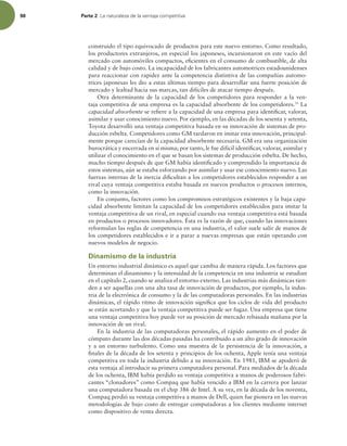 98 Parte 2 -BOBUVSBMF[BEFMBWFOUBKBDPNQFUJUJWB
construido el tipo equivocado de productos para este nuevo entorno. Como resultado,
los productores extranjeros, en especial los japoneses, incursionaron en este vacío del
mercado con automóviles compactos, eicientes en el consumo de combustible, de alta
calidad y de bajo costo. La incapacidad de los fabricantes automotrices estadounidenses
para reaccionar con rapidez ante la competencia distintiva de las compañías automo-
trices japonesas les dio a estas últimas tiempo para desarrollar una fuerte posición de
mercado y lealtad hacia sus marcas, tan difíciles de atacar tiempo después.
Otra determinante de la capacidad de los competidores para responder a la ven-
taja competitiva de una empresa es la capacidad absorbente de los competidores.31
La
capacidad absorbente se reiere a la capacidad de una empresa para identiicar, valorar,
asimilar y usar conocimiento nuevo. Por ejemplo, en las décadas de los sesenta y setenta,
Toyota desarrolló una ventaja competitiva basada en su innovación de sistemas de pro-
ducción esbelta. Competidores como GM tardaron en imitar esta innovación, principal-
mente porque carecían de la capacidad absorbente necesaria. GM era una organización
burocrática y encerrada en sí misma; por tanto, le fue difícil identiicar, valorar, asimilar y
utilizar el conocimiento en el que se basan los sistemas de producción esbelta. De hecho,
mucho tiempo después de que GM había identiicado y comprendido la importancia de
estos sistemas, aún se estaba esforzando por asimilar y usar ese conocimiento nuevo. Las
fuerzas internas de la inercia diicultan a los competidores establecidos responder a un
rival cuya ventaja competitiva estaba basada en nuevos productos o procesos internos,
como la innovación.
En conjunto, factores como los compromisos estratégicos existentes y la baja capa-
cidad absorbente limitan la capacidad de los competidores establecidos para imitar la
ventaja competitiva de un rival, en especial cuando esa ventaja competitiva está basada
en productos o procesos innovadores. Ésta es la razón de que, cuando las innovaciones
reformulan las reglas de competencia en una industria, el valor suele salir de manos de
los competidores establecidos e ir a parar a nuevas empresas que están operando con
nuevos modelos de negocio.
Dinamismo de la industria
Un entorno industrial dinámico es aquel que cambia de manera rápida. Los factores que
determinan el dinamismo y la intensidad de la competencia en una industria se estudian
en el capítulo 2, cuando se analiza el entorno externo. Las industrias más dinámicas tien-
den a ser aquellas con una alta tasa de innovación de productos, por ejemplo, la indus-
tria de la electrónica de consumo y la de las computadoras personales. En las industrias
dinámicas, el rápido ritmo de innovación signiica que los ciclos de vida del producto
se están acortando y que la ventaja competitiva puede ser fugaz. Una empresa que tiene
una ventaja competitiva hoy puede ver su posición de mercado rebasada mañana por la
innovación de un rival.
En la industria de las computadoras personales, el rápido aumento en el poder de
cómputo durante las dos décadas pasadas ha contribuido a un alto grado de innovación
y a un entorno turbulento. Como una muestra de la persistencia de la innovación, a
inales de la década de los setenta y principios de los ochenta, Apple tenía una ventaja
competitiva en toda la industria debido a su innovación. En 1981, IBM se apoderó de
esta ventaja al introducir su primera computadora personal. Para mediados de la década
de los ochenta, IBM había perdido su ventaja competitiva a manos de poderosos fabri-
cantes “clonadores” como Compaq que había vencido a IBM en la carrera por lanzar
una computadora basada en el chip 386 de Intel. A su vez, en la década de los noventa,
Compaq perdió su ventaja competitiva a manos de Dell, quien fue pionera en las nuevas
metodologías de bajo costo de entregar computadoras a los clientes mediante internet
como dispositivo de venta directa.
 