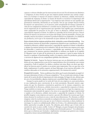 102 Parte 2 -BOBUVSBMF[BEFMBWFOUBKBDPNQFUJUJWB
capaces o volverse obsoleta por las innovaciones de un rival. En tal entorno tan dinámico
y vertiginoso, la única forma en que una empresa puede mantener una ventaja compe-
titiva en el tiempo es mejorar de manera continua su eiciencia, calidad, innovación y
capacidad de respuesta al cliente. La forma de hacerlo es reconocer la importancia del
aprendizaje dentro de la organización.36
Las empresas más exitosas no son aquellas que
permanecen inmóviles, durmiendo en sus laureles. Son las que siempre buscan formas
de mejorar sus operaciones y, en el proceso, están actualizando de manera constante el
valor de sus competencias distintivas o creando nuevas. Empresas como GE y Toyota tie-
nen la reputación de ser organizaciones que aprenden. Esto signiica que continuamente
están analizando los procesos en los que se basa su eiciencia, calidad, innovación y
capacidad de respuesta al cliente. Su objetivo es aprender de los errores previos y buscar
formas de mejorar sus procesos con el paso del tiempo. Esto ha permitido a Toyota, por
ejemplo, mejorar de manera constante la productividad de sus empleados y la calidad de
sus productos, con lo que se ha mantenido un paso adelante de los imitadores.
Estar al tanto de las mejores prácticas de la industria y usar el benchmarking Una
de las mejores maneras de desarrollar competencias distintivas que contribuyan a la supe-
rioridad en eiciencia, calidad, innovación y capacidad de respuesta al cliente es identiicar
y adoptar las mejores prácticas de la industria. Sólo de esta forma una empresa será capaz
de desarrollar y conservar los recursos y capacidades que sustentan su excelencia. (Lo
que constituyen las mejores prácticas industriales se analizan con detalle en el capítulo
4.) Requiere estar al tanto de las prácticas de otras empresas y quizá la mejor forma de
hacerlo es mediante el benchmarking: medir a la empresa contra los productos, prácticas
y servicios de algunos de sus competidores globales más eicientes.
Superar la inercia Superar las fuerzas internas que son un obstáculo para el cambio
dentro de una organización es uno de los requerimientos clave de mantener una ventaja
competitiva. Todo el capítulo 4 se dedica a analizar este tema. Baste con decir que iden-
tiicar las barreras para el cambio es un primer paso importante. Una vez que éste se ha
dado, implementar el cambio requiere un buen liderazgo, el uso juicioso del poder y los
cambios adecuados en la estructura organizacional y los sistemas de control.
El papel de la suerte Varios académicos han dicho que la suerte desempeña un papel crí-
tico para determinar el éxito y el fracaso competitivo.37
En su versión más extrema, el argu-
mento de la suerte devalúa la importancia de toda estrategia. En lugar de esto, airman que,
de cara a la incertidumbre, algunas empresas por casualidad eligen la estrategia correcta.
Aunque la suerte puede ser la razón del éxito de una empresa en casos particulares,
es una explicación poco convincente de su éxito persistente. Recuerde nuestro argu-
mento de que los elementos constitutivos genéricos de la ventaja competitiva son
superioridad de la eiciencia, calidad, innovación y capacidad de respuesta al cliente.
Tenga también en mente que la competencia es un proceso en el que las empresas con-
tinuamente están tratando de superar a las otras en su capacidad de lograr superioridad
y rapidez en la eiciencia, calidad, innovación y capacidad de respuesta al cliente. Es
posible imaginar a una empresa con suerte y que por ello obtiene los recursos que le per-
mitan alcanzar la excelencia en una o más de estas dimensiones. No obstante, es difícil
imaginar cómo la excelencia sostenida en cualquiera de estas cuatro dimensiones podría
producirse por alguna otra cosa que no sea el esfuerzo consciente, es decir, mediante la
estrategia. La suerte en realidad puede inluir en el éxito, y los administradores siempre
deben aprovechar un golpe de suerte. No obstante, para airmar que el éxito sólo es
cuestión de suerte es poco creíble. Como J. P. Morgan, un gran banquero de principios
del siglo xx, dijo: “Cuanto más duro trabajo, más afortunado parezco”. Los administra-
dores que se esfuerzan por formular e implementar estrategias que generen una ventaja
competitiva tienen más probabilidades de triunfar.
 