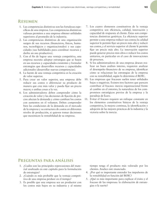 Capítulo 3 OÈMJTJTJOUFSOPDPNQFUFODJBTEJTUJOUJWBT WFOUBKBDPNQFUJUJWBZSFOUBCJMJEBE 103
Resumen
1. Las competencias distintivas son las fortalezas espe-
cíicas de una empresa. Las competencias distintivas
valiosas permiten a una empresa obtener utilidades
superiores al promedio de la industria.
2. Las competencias distintivas de una organización
surgen de sus recursos (inancieros, físicos, huma-
nos, tecnológicos y organizacionales) y sus capa-
cidades (sus habilidades para coordinar recursos y
darles un uso productivo).
3. Con el in de lograr una ventaja competitiva, una
empresa necesita adoptar estrategias que se basen
en sus recursos y capacidades existentes y formular
estrategias que desarrollen recursos y capacidades
adicionales (desarrollar nuevas competencias).
4. La fuente de una ventaja competitiva es la creación
de valor superior.
5. Para crear un valor superior, una empresa debe
reducir sus costos o diferenciar su producto de
manera que cree más valor y pueda ijar un precio
mayor, o ambas cosas a la vez.
6. Los administradores deben comprender cómo la
creación de valor y las decisiones de ijación de pre-
cios afectan la demanda y cómo cambian los costos
con aumentos en el volumen. Deben comprender
bien las condiciones de la demanda en el mercado
de la empresa y su estructura de costos en diferentes
niveles de producción, si quieren tomar decisiones
que maximicen la rentabilidad de su empresa.
7. Los cuatro elementos constitutivos de la ventaja
competitiva son eiciencia, calidad, innovación y
capacidad de respuesta al cliente. Éstas son compe-
tencias distintivas genéricas. La eiciencia superior
permite a una empresa reducir sus costos; la calidad
superior le permite ijar un precio más alto y reducir
sus costos, y el servicio superior al cliente le permite
ijar un precio más alto. La innovación superior
puede generar precios más altos o reducir los costos
unitarios, en particular en el caso de innovaciones
de procesos.
8. Si los administradores de una empresa desean rea-
lizar un buen análisis interno, requieren analizar
el desempeño inanciero de su empresa, identiicar
cómo se relacionan las estrategias de la empresa
con su rentabilidad, según lo determina el ROIC.
10. Las empresas que fracasan suelen tener utilidades
bajas o negativas. Existen tres factores que parecen
contribuir al fracaso: inercia organizacional frente
al cambio en el entorno, la naturaleza de los com-
promisos estratégicos previos de la empresa y la
paradoja de Ícaro.
11. Evitar el fracaso requiere un enfoque constante en
los elementos constitutivos básicos de la ventaja
competitiva, la mejora continua, la identiicación y
adopción de las mejores prácticas de la industria y la
victoria sobre la inercia.
Preguntas para análisis
1. ¿Cuáles son las principales repercusiones del mate-
rial analizado en este capítulo para la formulación
de estrategias?
2. ¿Cuándo es más probable que la ventaja competi-
tiva de una empresa perdure en el tiempo?
3. Es posible que una empresa sea un productor con
los costos más bajos en su industria y al mismo
tiempo tenga el producto más valorado por los
clientes. Analice este enunciado.
4. ¿Por qué es importante entender los impulsores de
la rentabilidad en función del ROIC?
5. ¿Qué es más importante para explicar el éxito y el
fracaso de las empresas: la elaboración de estrate-
gias o la suerte?
 