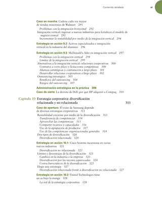 Contenido detallado xi
Caso en marcha: Cadena cada vez mayor
de tiendas minoristas de Walmart 291
Problemas con la integración horizontal 292
Integración vertical: ingresar a nuevas industrias para fortalecer el modelo de
negocio central 292
Incrementar la rentabilidad por medio de la integración vertical 294
Estrategia en acción 9.2: Activos especializados e integración
vertical en la industria del aluminio 296
Estrategia en acción 9.3: McDonald’s: líder en integración vertical 297
Problemas con la integración vertical 298
Límites de la integración vertical 299
Alternativas a la integración vertical: relaciones cooperativas 300
Contratos a corto plazo y licitaciones competitivas 300
Alianzas estratégicas y contratación a largo plazo 301
Desarrollar relaciones cooperativas a largo plazo 302
Outsourcing estratégico 303
Beneicios del outsourcing 304
Riesgos del outsourcing 307
Administración estratégica en la práctica 309
Caso de cierre: La derrota de Dell: por qué HP adquirió a Compaq 310
Capítulo 10 Estrategia corporativa: diversiicación
relacionada y no relacionada 311
Caso de apertura: El éxito de Samsung depende
de diversas estrategias corporativas 311
Rentabilidad creciente por medio de la diversiicación 313
Transferencia de competencias 314
Aprovechar las competencias 315
Compartir recursos y capacidades 316
Uso de la agrupación de productos 317
Uso de las competencias organizacionales generales 318
Dos tipos de diversiicación 320
Diversiicación relacionada 320
Estrategia en acción 10.1: Cisco Systems incursiona en varias
nuevas industrias 321
Diversiicación no relacionada 323
Límites y desventajas de la diversiicación 323
Cambios en la industria o la empresa 323
Diversiicación por las razones equivocadas 324
Costos burocráticos de la diversiicación 325
Elegir una estrategia 327
Diversiicación relacionada frente a diversiicación no relacionada 327
Estrategia en acción 10.2: United Technologies tiene
un as bajo la manga 328
La red de la estrategia corporativa 328
 
