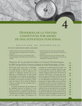 C
A
S
O
D
E
A
P
E
R
T
U
R
A
Desarrollar la ventaja
competitiva por medio
de una estrategia funcional
O B J E T I V O S D E A P R E N D I Z A J E
t YQMJDBSMBGPSNBFORVFVOBFNQSFTBQVFEF
VTBSFTUSBUFHJBTGVODJPOBMFTQBSBJODSFNFOUBSTV
FmDJFODJB
t YQMJDBSMBGPSNBFORVFVOBFNQSFTBQVFEF
VTBSFTUSBUFHJBTGVODJPOBMFTQBSBJODSFNFOUBSTV
DBMJEBE
t YQMJDBSMBGPSNBFORVFVOBFNQSFTBQVFEF
VTBSFTUSBUFHJBTGVODJPOBMFTQBSBJODSFNFOUBSTV
JOOPWBDJØO
t YQMJDBSMBGPSNBFORVFVOBFNQSFTBQVFEF
VTBSFTUSBUFHJBTGVODJPOBMFTQBSBJODSFNFOUBSTV
DBQBDJEBEEFSFTQVFTUBBMDMJFOUF
Al concluir el estudio de este capítulo, usted podrá:
4
Mejora de la productividad en United Technologies
David pudo mirar hacia atrás y contemplar
una impresionante trayectoria de 15 años
al mando, durante la cual los ingresos de la
empresa se triplicaron mientras que la uti-
lidad neta se multiplicó por 10. Hoy, United
Technologies es una empresa de manufactura
diversiicada con un valor de 60000 millones
de dólares, cuyos negocios incluyen al fabri-
cante de motores de jet Pratt  Whitney;
Carrier, un negocio de aire acondicionado, y
a Otis Elevators.
Una fuente importante del incremento de
las utilidades durante los últimos 15 años
fueron las mejoras a la productividad, que se
fundamentan en un programa conocido como
“Logrando la Excelencia Competitiva” (ACE,
por sus siglas en inglés). El programa fue
resultado de la colaboración entre David y un
consultor japonés de calidad, Yuzuru Ito, que
en una época fue experto de calidad en Mat-
sushita, el gigante japonés de la electrónica de
consumo. David trajo a Ito para que averi-
guara por qué el desempeño de Otis Elevators
era tan deiciente, en comparación con el de
su rival Mitsubishi. El número de veces que el
propietario de algún ediicio tenía que llamar
al mecánico era 40 veces al año, cuando se tra-
taba de los productos de Otis, y sólo 0.5 veces
al año cuando se trataba de productos de Mit-
subishi. Lo que Ito descubrió fue una variedad
de problemas que iban desde el mal diseño y
las prácticas deicientes de manufactura, hasta
la falta de control de calidad en las plantas de
Otis. Ito le explicó a David la manera en que
En 2007, George David, el veterano presidente de United Technologies, se retiró.
 