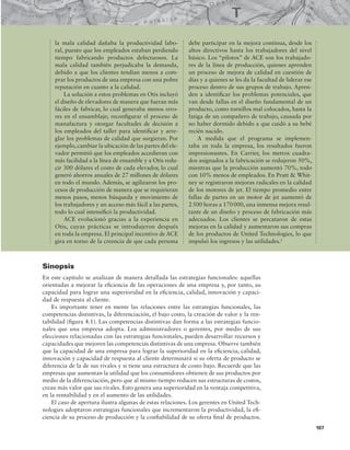 107
la mala calidad dañaba la productividad labo-
ral, puesto que los empleados estaban perdiendo
tiempo fabricando productos defectuosos. La
mala calidad también perjudicaba la demanda,
debido a que los clientes tendían menos a com-
prar los productos de una empresa con una pobre
reputación en cuanto a la calidad.
La solución a estos problemas en Otis incluyó
el diseño de elevadores de manera que fueran más
fáciles de fabricar, lo cual generaba menos erro-
res en el ensamblaje; reconigurar el proceso de
manufactura y otorgar facultades de decisión a
los empleados del taller para identiicar y arre-
glar los problemas de calidad que surgieran. Por
ejemplo,cambiar la ubicación de las partes del ele-
vador permitió que los empleados accedieran con
más facilidad a la línea de ensamble y a Otis redu-
cir 300 dólares el costo de cada elevador, lo cual
generó ahorros anuales de 27 millones de dólares
en todo el mundo. Además, se agilizaron los pro-
cesos de producción de manera que se requirieran
menos pasos, menos búsqueda y movimiento de
los trabajadores y un acceso más fácil a las partes,
todo lo cual intensiicó la productividad.
ACE evolucionó gracias a la experiencia en
Otis, cuyas prácticas se introdujeron después
en toda la empresa. El principal incentivo de ACE
gira en torno de la creencia de que cada persona
debe participar en la mejora continua, desde los
altos directivos hasta los trabajadores del nivel
básico. Los “pilotos” de ACE son los trabajado-
res de la línea de producción, quienes aprenden
un proceso de mejora de calidad en cuestión de
días y a quienes se les da la facultad de liderar ese
proceso dentro de sus grupos de trabajo. Apren-
den a identiicar los problemas potenciales, que
van desde fallas en el diseño fundamental de un
producto, como tornillos mal colocados, hasta la
fatiga de un compañero de trabajo, causada por
no haber dormido debido a que cuidó a su bebé
recién nacido.
A medida que el programa se implemen-
taba en toda la empresa, los resultados fueron
impresionantes. En Carrier, los metros cuadra-
dos asignados a la fabricación se redujeron 50%,
mientras que la producción aumentó 70%, todo
con 10% menos de empleados. En Pratt  Whit-
ney se registraron mejoras radicales en la calidad
de los motores de jet. El tiempo promedio entre
fallas de partes en un motor de jet aumentó de
2500 horas a 170000, una inmensa mejora resul-
tante de un diseño y proceso de fabricación más
adecuados. Los clientes se percataron de estas
mejoras en la calidad y aumentaron sus compras
de los productos de United Technologies, lo que
impulsó los ingresos y las utilidades.1
Sinopsis
En este capítulo se analizan de manera detallada las estrategias funcionales: aquellas
orientadas a mejorar la eiciencia de las operaciones de una empresa y, por tanto, su
capacidad para lograr una superioridad en la eiciencia, calidad, innovación y capaci-
dad de respuesta al cliente.
Es importante tener en mente las relaciones entre las estrategias funcionales, las
competencias distintivas, la diferenciación, el bajo costo, la creación de valor y la ren-
tabilidad (igura 4.1). Las competencias distintivas dan forma a las estrategias funcio-
nales que una empresa adopta. Los administradores o gerentes, por medio de sus
elecciones relacionadas con las estrategias funcionales, pueden desarrollar recursos y
capacidades que mejoren las competencias distintivas de una empresa. Observe también
que la capacidad de una empresa para lograr la superioridad en la eiciencia, calidad,
innovación y capacidad de respuesta al cliente determinará si su oferta de producto se
diferencia de la de sus rivales y si tiene una estructura de costo bajo. Recuerde que las
empresas que aumentan la utilidad que los consumidores obtienen de sus productos por
medio de la diferenciación, pero que al mismo tiempo reducen sus estructuras de costos,
crean más valor que sus rivales. Esto genera una superioridad en la ventaja competitiva,
en la rentabilidad y en el aumento de las utilidades.
El caso de apertura ilustra algunas de estas relaciones. Los gerentes en United Tech-
nologies adoptaron estrategias funcionales que incrementaron la productividad, la ei-
ciencia de su proceso de producción y la coniabilidad de su oferta inal de productos.
 