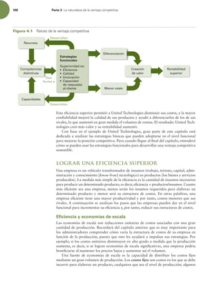 108 Parte 2 -BOBUVSBMF[BEFMBWFOUBKBDPNQFUJUJWB
Esta eiciencia superior permitió a United Technologies disminuir sus costos, y la mayor
coniabilidad mejoró la calidad de sus productos y ayudó a diferenciarlos de los de sus
rivales, lo que aumentó en gran medida el volumen de ventas. El resultado: United Tech-
nologies creó más valor y su rentabilidad aumentó.
Con base en el ejemplo de United Technologies, gran parte de este capítulo está
dedicada a analizar las estrategias básicas que pueden adoptarse en el nivel funcional
para mejorar la posición competitiva. Para cuando llegue al inal del capítulo, entenderá
cómo se pueden usar las estrategias funcionales para desarrollar una ventaja competitiva
sostenible.
lograr una eficiencia superior
Una empresa es un vehículo transformador de insumos (trabajo, terreno, capital, admi-
nistración y conocimiento [know-how] tecnológico) en productos (los bienes y servicios
producidos). La medida más simple de la eiciencia es la cantidad de insumos necesarios
para producir un determinado producto; es decir, eiciencia = productos/insumos. Cuanto
más eiciente sea una empresa, menos serán los insumos requeridos para elaborar un
determinado producto y menor será su estructura de costos. En otras palabras, una
empresa eiciente tiene una mayor productividad y por tanto, costos menores que sus
rivales. A continuación se analizan los pasos que las empresas pueden dar en el nivel
funcional para incrementar su eiciencia y, por tanto, reducir sus estructuras de costos.
Eficiencia y economías de escala
Las economías de escala son reducciones unitarias de costos asociadas con una gran
cantidad de producción. Recordará del capítulo anterior que es muy importante para
los administradores comprender cómo varía la estructura de costos de su empresa en
función de la producción, puesto que esto les ayudará a impulsar sus estrategias. Por
ejemplo, si los costos unitarios disminuyen en alto grado a medida que la producción
aumenta, es decir, si se logran economías de escala signiicativas, una empresa podría
beneiciarse al mantener los precios bajos y aumentar así el volumen.
Una fuente de economías de escala es la capacidad de distribuir los costos ijos
mediante un gran volumen de producción. Los costos ijos son costos en los que se debe
incurrir para elaborar un producto, cualquiera que sea el nivel de producción; algunos
Desarrollan
Dan
forma a
Rentabilidad
superior
Menor costo
Diferenciación
Desarrollan
Competencias
distintivas
Capacidades
Recursos
Superioridad en:
 Eficiencia
 Calidad
 Innovación
 Capacidad
de respuesta
al cliente
Estrategias
funcionales
Creación
de valor
Figura 4.1 3BÓDFTEFMBWFOUBKBDPNQFUJUJWB
 
