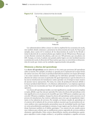 110 Parte 2 -BOBUVSBMF[BEFMBWFOUBKBDPNQFUJUJWB
Los administradores deben conocer no sólo la amplitud de las economías de escala,
sino también dónde comienzan a presentarse las deseconomías de escala. En Nucor, por
ejemplo, darse cuenta de la existencia de las deseconomías de escala los ha llevado a
tomar la decisión de no construir plantas que empleen más de 300 personas. Piensan que
es más eiciente construir dos plantas, cada una con 300 personas, que una planta con
600. Aunque, en teoría, la planta más grande podría lograr con más facilidad mayores
economías de escala, la dirección de Nucor piensa que éstas se convertirían en desecono-
mías de escala que vienen con las unidades organizacionales más grandes.
Eficiencia y efectos del aprendizaje
Los efectos del aprendizaje son los ahorros en los costos que provienen del aprendizaje
sobre la marcha. Por ejemplo, el trabajo se aprende por la repetición de la mejor forma
de realizar una tarea. Por tanto, la productividad laboral aumenta con el paso del tiempo
y los costos unitarios disminuyen a medida que los individuos aprenden la forma más
eiciente de realizar una tarea en particular. De igual importancia es que los directivos en
las nuevas instalaciones de manufactura suelan aprender con el tiempo la mejor manera
de ejecutar nuevas operaciones. Por tanto, los costos de producción decrecen debido a
la mayor productividad laboral y a la eiciencia administrativa. Las empresas japonesas
como Toyota son reconocidas por hacer del aprendizaje la parte central de su ilosofía
operativa.
Los efectos del aprendizaje tienden a ser más signiicativos cuando una tarea compleja
se repite, debido a que hay más por aprender. Por tanto, los efectos del aprendizaje serán
más signiicativos en un proceso de ensamble que tiene 1000 pasos complejos que uno
con sólo 100 pasos complejos. Aunque los efectos del aprendizaje suelen asociarse con el
proceso de manufactura, hay motivos suicientes para creer que son igualmente impor-
tantes en las industrias de servicios. Por ejemplo, un famoso estudio de aprendizaje en
el contexto de la industria de los servicios médicos encontró que los proveedores de ser-
vicios médicos más experimentados presentaban tasas de mortalidad mucho más bajas
en varios procedimientos quirúrgicos comunes, lo que sugiere que los efectos del apren-
dizaje funcionan también en el ámbito quirúrgico.3
Los autores de este estudio usaron
esta evidencia para solicitar que se establecieran centros regionales de servicios médicos
altamente especializados. Estos centros desarrollarían muchos procedimientos quirúr-
gicos especíicos (como cirugía cardiaca) y así podrían reemplazar a aquellos servicios
Costos
unitarios
Producción
Q1
Economías de escala
$
0
Deseconomías
de escala
Figura 4.2 DPOPNÓBTZEFTFDPOPNÓBTEFFTDBMB
 