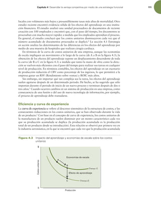 Capítulo 4 %FTBSSPMMBSMBWFOUBKBDPNQFUJUJWBQPSNFEJPEFVOBFTUSBUFHJBGVODJPOBM 111
locales con volúmenes más bajos y presumiblemente tasas más altas de mortalidad. Otro
estudio reciente encontró evidencia sólida de los efectos del aprendizaje en una institu-
ción inanciera. El estudio analizó una unidad procesadora de documentos de reciente
creación con 100 empleados y encontró que, con el paso del tiempo, los documentos se
procesaban con mucha mayor rapidez a medida que los empleados aprendían el proceso.
En general, el estudio concluyó que los costos unitarios disminuyeron cada vez que el
número acumulado de documentos procesados se duplicó.4
La sección 4.1 Estrategia
en acción analiza las determinantes de las diferencias en los efectos del aprendizaje por
medio de una muestra de hospitales que realizan cirugía cardiaca.
En términos de la curva de costos unitarios de una empresa, aunque las economías
de escala impliquen un movimiento a lo largo de la curva (de A a B en la igura 4.3), la
obtención de los efectos del aprendizaje supone un desplazamiento descendente de toda
la curva (de B a C en la igura 4.3) a medida que tanto la mano de obra como la direc-
ción se vuelven más eicientes con el paso del tiempo para realizar sus tareas en cualquier
nivel de producción. En términos contables, los efectos del aprendizaje en un escenario
de producción reducirán el CBV como porcentaje de los ingresos, lo que permitirá a la
empresa ganar un RSV (Rendimiento sobre ventas) y ROIC más altos.
Sin embargo, sin importar qué tan compleja sea la tarea, los efectos del aprendizaje
suelen agotarse después de un determinado periodo. De hecho, se ha sugerido que sólo
importan durante el periodo de inicio de un nuevo proceso y terminan después de dos o
tres años.5
Cuando ocurren cambios en un sistema de producción en una empresa, como
consecuencia de una fusión o del uso de nueva tecnología de información, por ejemplo,
el proceso de aprendizaje debe reanudarse.
Eficiencia y curva de experiencia
La curva de experiencia se reiere al descenso sistemático de la estructura de costos, y las
consecuentes reducciones en los costos unitarios, que se han observado durante la vida
de un producto.6
Con base en el concepto de curva de experiencia, los costos unitarios de
la manufactura de un producto suelen disminuir por un monto característico cada vez
que su producción acumulada se duplica (la producción acumulada es la producción
total de un producto desde su introducción). Esta relación se observó por primera vez en
la industria aeronáutica, en la que se encontró que cada vez que la producción acumulada
Producción
$
0
(Tiempo 2)
(Tiempo 1)
A
B
C
Efecto de aprendizaje
Economías de escala
Costos
unitarios
Figura 4.3 *NQBDUPEFMBQSFOEJ[BKFZFDPOPNÓBTEFFTDBMBTPCSFMPTDPTUPT
VOJUBSJPT
 