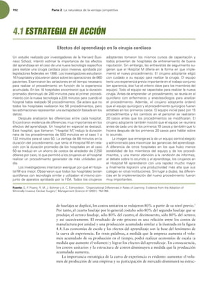 112 Parte 2 -BOBUVSBMF[BEFMBWFOUBKBDPNQFUJUJWB
de fuselajes se duplicó, los costos unitarios se redujeron 80% a partir de su nivel previo.7
Por tanto, el cuarto fuselaje por lo general costaba sólo 80% del segundo fuselaje que se
produjo; el octavo fuselaje, sólo 80% del cuarto; el decimosexto, sólo 80% del octavo;
y así sucesivamente. El resultado de este proceso es una relación entre los costos de
manufactura por unidad y una producción acumulada similar a la ilustrada en la igura
4.4. Las economías de escala y los efectos del aprendizaje son la base del fenómeno de
la curva de experiencia. En otras palabras, a medida que la empresa aumenta el volu-
men acumulado de su producción en el tiempo, podrá realizar economías de escala (a
medida que aumente el volumen) y lograr los efectos del aprendizaje. En consecuencia,
los costos unitarios y la estructura de costos disminuyen a medida que la producción
acumulada aumenta.
La importancia estratégica de la curva de experiencia es evidente: aumentar el volu-
men de producción de una empresa y su participación de mercado disminuirá su estruc-
6OFTUVEJPSFBMJ[BEPQPSJOWFTUJHBEPSFTEFMB)BSWBSE#VTJ-
OFTT 4DIPPM  JOUFOUØ FTUJNBS MB JNQPSUBODJB EF MPT FGFDUPT
EFMBQSFOEJ[BKFFOFMDBTPEFVOBOVFWBUFDOPMPHÓBFTQFDÓmDB
QBSBSFBMJ[BSVOBDJSVHÓBDBSEJBDBQPDPJOWBTJWB BQSPCBEBQPS
MFHJTMBEPSFTGFEFSBMFTFO-PTJOWFTUJHBEPSFTFTUVEJBSPO
IPTQJUBMFTZPCUVWJFSPOEBUPTTPCSFMBTPQFSBDJPOFTEF
QBDJFOUFTYBNJOBSPOMBTWBSJBDJPOFTFOFMUJFNQPOFDFTBSJP
QBSB SFBMJ[BS FM QSPDFEJNJFOUP FO GVODJØO EF MB FYQFSJFODJB
BDVNVMBEBOMPTIPTQJUBMFTFODPOUSBSPORVFMBEVSBDJØO
QSPNFEJPEJTNJOVZØEFNJOVUPTQBSBFMQSJNFSQSPDFEJ-
NJFOUPDPOMBOVFWBUFDOPMPHÓBBNJOVUPTQBSBDVBOEPFM
IPTQJUBMIBCÓBSFBMJ[BEPQSPDFEJNJFOUPT 4FBDMBSBRVFOP
UPEPTMPTIPTQJUBMFTSFBMJ[BSPOMPTQSPDFEJNJFOUPT QFSP
MBTFTUJNBDJPOFTSFQSFTFOUBOVOBFYUSBQPMBDJØOCBTBEBFOMPT
EBUPT 
%FTQVÏT BOBMJ[BSPO MBT EJGFSFODJBT FOUSF DBEB IPTQJUBM
ODPOUSBSPOFWJEFODJBEFEJGFSFODJBTNVZJNQPSUBOUFTFOMPT
FGFDUPTEFMBQSFOEJ[BKF6OIPTQJUBMFOFTQFDJBMTFEFTUBDØ
TUFIPTQJUBM RVFMMBNBSPOi)PTQJUBM.wSFEVKPMBEVSBDJØO
OFUBEFMPTQSPDFEJNJFOUPTEFNJOVUPTFOFMDBTPB
NJOVUPTQBSBFMDBTP-BWFOUBKBEFNJOVUPTFOMB
EVSBDJØOEFMQSPDFEJNJFOUPRVFUFOÓBFM)PTQJUBM.FOSFMB-
DJØODPOMBEVSBDJØOQSPNFEJPEFMPTIPTQJUBMFTFOFMDBTP
TFUSBEVKPFOVOBIPSSPEFDPTUPTEFBMSFEFEPSEF
EØMBSFTQPSDBTP MPRVFQFSNJUJØBMPTDJSVKBOPTFOFMIPTQJUBM
SFBMJ[BSVOQSPDFEJNJFOUPHFOFSBEPSEFNÈTVUJMJEBEFTQPS
EÓB
-PTJOWFTUJHBEPSFTJOUFOUBSPOBWFSJHVBSQPSRVÏFM)PTQJ-
UBM.FSBNFKPS0CTFSWBSPORVFUPEPTMPTIPTQJUBMFTUFOÓBO
RVJSØGBOPTDPOUFDOPMPHÓBTJNJMBSZVUJMJ[BCBOFMNJTNPDPO-
KVOUPEFBQBSBUPTBQSPCBEPQPSMB'%5PEPTMPTDJSVKBOPT
BEPQUBOUFT UPNBSPO MPT NJTNPT DVSTPT EF DBQBDJUBDJØO Z
UPEPTQSPWFOÓBOEFIPTQJUBMFTEFFOUSFOBNJFOUPEFCVFOB
SFQVUBDJØO4JOFNCBSHP MBTFOUSFWJTUBTEFTFHVJNJFOUPTV
HFSÓBORVFFM)PTQJUBM.EJGFSÓBFOMBGPSNBFORVFJNQMF-
NFOUØFMOVFWPQSPDFEJNJFOUPMDJSVKBOPBEPQUBOUFFMJHJØ
DPO DVJEBEP B TV FRVJQP QBSB SFBMJ[BS MB DJSVHÓB M FRVJQP
UFOÓBVOBFYQFSJFODJBQSFWJBJNQPSUBOUFFOFMUSBCBKPDPOKVOUP
FOBQBSJFODJB ÏTFGVFFMDSJUFSJPDMBWFQBSBMPTNJFNCSPTEFM
FRVJQP 5PEPFMFRVJQPTFDBQBDJUBCBQBSBSFBMJ[BSMBOVFWB
DJSVHÓBOUFTEFFNQSFOEFSVOQSPDFEJNJFOUP TFSFVOÓBFOFM
RVJSØGBOP DPO FOGFSNFSBT Z BOFTUFTJØMPHPT QBSB BOBMJ[BS
FM QSPDFEJNJFOUP EFNÈT  FM DJSVKBOP BEPQUBOUF PSEFOØ
RVFFMFRVJQPRVJSÞSHJDPZFMQSPDFEJNJFOUPRVJSÞSHJDPGVFSBO
FTUBCMFTFOMPTQSJNFSPTDBTPTMFRVJQPJOJDJBMQBTØQPS
QSPDFEJNJFOUPTZMPTDBNCJPTFOFMQFSTPOBMTFSFBMJ[BSPO
 DBTPT BOUFT RVF MPT QSPDFEJNJFOUPT TF NPEJmDBSBO M
DJSVKBOPBEPQUBOUFUBNCJÏOJOTJTUJØRVFFMFRVJQPTFSFVOJFSB
BOUFTEFDBEBVOPEFMPTQSJNFSPTDBTPTZUBNCJÏORVFMP
IJDJFSBEFTQVÏTEFMPTQSJNFSPTDBTPTQBSBIBCMBSTPCSF
MPPDVSSJEP
-BJNBHFORVFFNFSHFFTMBEFVOFRVJQPDFOUSBMFMFHJEP
ZBENJOJTUSBEPQBSBNBYJNJ[BSMBTHBOBODJBTEFMBQSFOEJ[BKF
 EJGFSFODJB EF PUSPT IPTQJUBMFT FO MPT RVF IVCP NFOPT
FTUBCJMJEBE EF MPT NJFNCSPT EFM FRVJQP Z EF MPT QSPDFEJ-
NJFOUPT ZVOBNFOPSBUFODJØOBMBSFOEJDJØOEFJOGPSNFT 
BMEFCBUFTPCSFMPPDVSSJEPZBMBQSFOEJ[BKF MPTDJSVKBOPTFO
FM )PTQJUBM . BQSFOEJFSPO DPO VOB SBQJEF[ NVDIP NBZPS
ZmOBMNFOUFMPHSBSPOVOBQSPEVDUJWJEBENÈTBMUBRVFTVT
DPMFHBTFOPUSBTJOTUJUVDJPOFT4JOMVHBSBEVEBT MBTEJGFSFO-
DJBTFOMBJNQMFNFOUBDJØOEFMOVFWPQSPDFEJNJFOUPGVFSPO
NVZJNQPSUBOUFT
Fuente: (1
1JTBOP 3.+#PINFSZ$ENPOETPO i0SHBOJ[BUJPOBM%JGGFSFODFTJO3BUFTPG-FBSOJOHWJEFODFGSPNUIFEPQUJPOPG
.JOJNBMMZ*OWBTJWF$BSEJBD4VSHFSZwManagement Science  
4.1 ESTRATEGIA EN ACCIÓN
Efectos del aprendizaje en la cirugía cardiaca
 