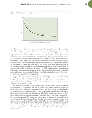 Capítulo 4 %FTBSSPMMBSMBWFOUBKBDPNQFUJUJWBQPSNFEJPEFVOBFTUSBUFHJBGVODJPOBM 113
tura de costos en relación con la de sus rivales. Por tanto, la empresa B en la igura
4.4, debido a que está mucho más abajo en la curva de experiencia, tiene una ventaja
de costos sobre la empresa A por su menor estructura de costos. El concepto es muy
importante en industrias que fabrican en masa un producto estandarizado (por ejemplo,
la manufactura de semiconductores). Una empresa que desea ser más eiciente y redu-
cir su estructura de costos debe intentar hacer descender su curva de experiencia con
tanta rapidez como sea posible. Esto signiica construir instalaciones de manufactura de
escalas eicientes aún antes de generar demanda para el producto, y perseguir con ahínco
las reducciones de costos generadas por los efectos del aprendizaje. También puede ser
necesario que adopte una estrategia agresiva de marketing (consistente en reducir los
precios, enfatizar las promociones de ventas y la publicidad abundante para aumentar
la demanda, lo que aumentará con gran rapidez el volumen de ventas). Aquí es evidente la
necesidad de estar consciente de la relación entre la demanda, las opciones de precios y
los costos, que se analizó en el capítulo 3.
Una vez que la curva de experiencia ha descendido debido a su mayor eiciencia, es
probable que la empresa tenga una signiicativa ventaja de costos sobre sus competido-
res. Por ejemplo, se ha argumentado que Intel emplea tales tácticas para hacer descender
su curva de aprendizaje y obtener una ventaja competitiva sobre sus rivales en el mer-
cado de los microprocesadores.8
No obstante, existen tres razones para que los administradores no deban dormirse
en sus laureles en cuanto a las ventajas de costos basadas en la eiciencia y derivadas
de los efectos de la experiencia. Primero, debido a que ni los efectos de aprendizaje ni
las economías de escala son eternos, la curva de experiencia tiende a tocar fondo en
algún momento; de hecho, por deinición lo debe hacer. Cuando esto ocurre, es difícil
lograr más reducciones de costos unitarios generadas por los efectos del aprendizaje y
las economías de escala. Por tanto, tarde o temprano, otras empresas pueden disminuir
sus estructuras de costos e igualar las del líder de costos. Una vez que esto sucede, varias
empresas con costos bajos pueden lograr una paridad de costos entre sí. En tales casos,
una ventaja competitiva sostenible debe depender de factores estratégicos además de
la minimización de costos de producción al emplear tecnologías existentes, factores
como una superioridad en la capacidad de respuesta al cliente, calidad de producto o
innovaciones.
Costos
unitarios
Producción acumulada con el tiempo
$
0
A
B
Figura 4.4 -BDVSWBEFFYQFSJFODJB
 