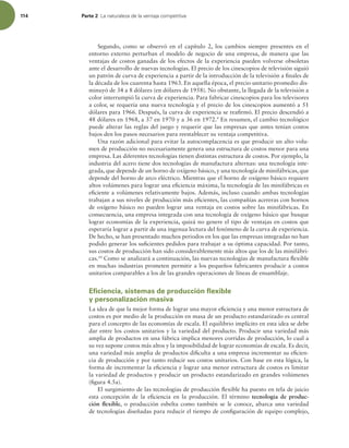 114 Parte 2 -BOBUVSBMF[BEFMBWFOUBKBDPNQFUJUJWB
Segundo, como se observó en el capítulo 2, los cambios siempre presentes en el
entorno externo perturban el modelo de negocio de una empresa, de manera que las
ventajas de costos ganadas de los efectos de la experiencia pueden volverse obsoletas
ante el desarrollo de nuevas tecnologías. El precio de los cinescopios de televisión siguió
un patrón de curva de experiencia a partir de la introducción de la televisión a inales de
la década de los cuarenta hasta 1963. En aquella época, el precio unitario promedio dis-
minuyó de 34 a 8 dólares (en dólares de 1958). No obstante, la llegada de la televisión a
color interrumpió la curva de experiencia. Para fabricar cinescopios para los televisores
a color, se requería una nueva tecnología y el precio de los cinescopios aumentó a 51
dólares para 1966. Después, la curva de experiencia se reairmó. El precio descendió a
48 dólares en 1968, a 37 en 1970 y a 36 en 1972.9
En resumen, el cambio tecnológico
puede alterar las reglas del juego y requerir que las empresas que antes tenían costos
bajos den los pasos necesarios para reestablecer su ventaja competitiva.
Una razón adicional para evitar la autocomplacencia es que producir un alto volu-
men de producción no necesariamente genera una estructura de costos menor para una
empresa. Las diferentes tecnologías tienen distintas estructura de costos. Por ejemplo, la
industria del acero tiene dos tecnologías de manufactura alternas: una tecnología inte-
grada, que depende de un horno de oxígeno básico, y una tecnología de minifábricas, que
depende del horno de arco eléctrico. Mientras que el horno de oxígeno básico requiere
altos volúmenes para lograr una eiciencia máxima, la tecnología de las minifábricas es
eiciente a volúmenes relativamente bajos. Además, incluso cuando ambas tecnologías
trabajan a sus niveles de producción más eicientes, las compañías acereras con hornos
de oxígeno básico no pueden lograr una ventaja en costos sobre las minifábricas. En
consecuencia, una empresa integrada con una tecnología de oxígeno básico que busque
lograr economías de la experiencia, quizá no genere el tipo de ventajas en costos que
esperaría lograr a partir de una ingenua lectura del fenómeno de la curva de experiencia.
De hecho, se han presentado muchos periodos en los que las empresas integradas no han
podido generar los suicientes pedidos para trabajar a su óptima capacidad. Por tanto,
sus costos de producción han sido considerablemente más altos que los de las minifábri-
cas.10
Como se analizará a continuación, las nuevas tecnologías de manufactura lexible
en muchas industrias prometen permitir a los pequeños fabricantes producir a costos
unitarios comparables a los de las grandes operaciones de líneas de ensamblaje.
Eficiencia, sistemas de producción flexible
y personalización masiva
La idea de que la mejor forma de lograr una mayor eiciencia y una menor estructura de
costos es por medio de la producción en masa de un producto estandarizado es central
para el concepto de las economías de escala. El equilibrio implícito en esta idea se debe
dar entre los costos unitarios y la variedad del producto. Producir una variedad más
amplia de productos en una fábrica implica menores corridas de producción, lo cual a
su vez supone costos más altos y la imposibilidad de lograr economías de escala. Es decir,
una variedad más amplia de productos diiculta a una empresa incrementar su eicien-
cia de producción y por tanto reducir sus costos unitarios. Con base en esta lógica, la
forma de incrementar la eiciencia y lograr una menor estructura de costos es limitar
la variedad de productos y producir un producto estandarizado en grandes volúmenes
(igura 4.5a).
El surgimiento de las tecnologías de producción lexible ha puesto en tela de juicio
esta concepción de la eiciencia en la producción. El término tecnología de produc-
ción flexible, o producción esbelta como también se le conoce, abarca una variedad
de tecnologías diseñadas para reducir el tiempo de coniguración de equipo complejo,
 