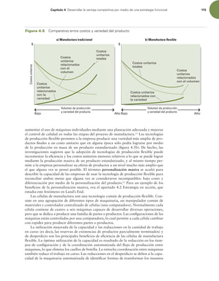 Capítulo 4 %FTBSSPMMBSMBWFOUBKBDPNQFUJUJWBQPSNFEJPEFVOBFTUSBUFHJBGVODJPOBM 115
aumentar el uso de máquinas individuales mediante una planeación adecuada y mejorar
el control de calidad en todas las etapas del proceso de manufactura.11
Las tecnologías
de producción lexible permiten a la empresa producir una variedad más amplia de pro-
ductos inales a un costo unitario que en alguna época sólo podía lograrse por medio
de la producción en masa de un producto estandarizado (igura 4.5b). De hecho, las
investigaciones sugieren que la adopción de tecnologías de producción lexible puede
incrementar la eiciencia y los costos unitarios menores relativos a lo que se puede lograr
mediante la producción masiva de un producto estandarizado, y al mismo tiempo per-
mite a la empresa personalizar su oferta de productos a un nivel mucho más amplio que
el que alguna vez se pensó posible. El término personalización masiva se acuñó para
describir la capacidad de las empresas de usar la tecnología de producción lexible para
reconciliar ambas metas que alguna vez se consideraron incompatibles: bajo costo y
diferenciación por medio de la personalización del producto.12
Para un ejemplo de los
beneicios de la personalización masiva, vea el apartado 4.2 Estrategia en acción, que
estudia este fenómeno en Land’s End.
Las células de manufactura son una tecnología común de producción lexible. Con-
siste en una agrupación de diferentes tipos de maquinaria, un manipulador común de
materiales y controlador centralizado de células (una computadora). Normalmente cada
célula contiene de cuatro a seis máquinas capaces de desarrollar diversas operaciones,
pero que se dedica a producir una familia de partes o productos. Las coniguraciones de las
máquinas están controladas por una computadora, lo cual permite a cada célula cambiar
con rapidez para producir diferentes partes o productos.
La utilización mejorada de la capacidad y las reducciones en la cantidad de trabajo
en curso (es decir, las reservas de existencias de productos parcialmente terminados) y
de desperdicio son los principales beneicios de eiciencia de las células de manufactura
lexible. La óptima utilización de la capacidad es resultado de la reducción en los tiem-
pos de coniguración y de la coordinación automatizada del lujo de producción entre
máquinas, lo que elimina los cuellos de botella. La estrecha coordinación entre máquinas
también reduce el trabajo en curso. Las reducciones en el desperdicio se deben a la capa-
cidad de la maquinaria automatizada de identiicar formas de transformar los insumos
Costos unitarios
relacionados con
la variedad
Costos unitarios
totales
Costos
unitarios
relacionados
con el volumen
Volumen de producción
y variedad del producto
Volumen de producción
y variedad del producto
a) Manufactura tradicional
Costos
unitarios
totales
Bajo Bajo
Alto Alto
$ $
Costos
unitarios
b) Manufactura flexible
Costos
unitarios
relacionados
con el
volumen
Costos
unitarios
relacionados
con la
variedad
Figura 4.5 $PNQBSBUJWPFOUSFDPTUPTZWBSJFEBEEFMQSPEVDUP
 