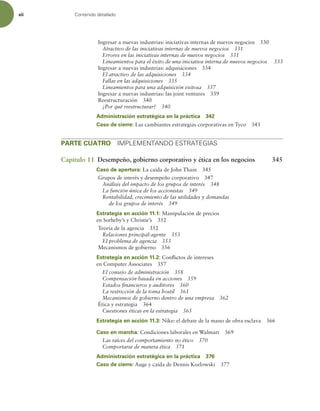 xii Contenido detallado
Ingresar a nuevas industrias: iniciativas internas de nuevos negocios 330
Atractivo de las iniciativas internas de nuevos negocios 331
Errores en las iniciativas internas de nuevos negocios 331
Lineamientos para el éxito de una iniciativa interna de nuevos negocios 333
Ingresar a nuevas industrias: adquisiciones 334
El atractivo de las adquisiciones 334
Fallas en las adquisiciones 335
Lineamientos para una adquisición exitosa 337
Ingresar a nuevas industrias: las joint ventures 339
Reestructuración 340
¿Por qué reestructurar? 340
Administración estratégica en la práctica 342
Caso de cierre: Las cambiantes estrategias corporativas en Tyco 343
PARTE CUATRO IMPLEMENTANDO ESTRATEGIAS
Capítulo 11 Desempeño, gobierno corporativo y ética en los negocios 345
Caso de apertura: La caída de John Thain 345
Grupos de interés y desempeño corporativo 347
Análisis del impacto de los grupos de interés 348
La función única de los accionistas 349
Rentabilidad, crecimiento de las utilidades y demandas
de los grupos de interés 349
Estrategia en acción 11.1: Manipulación de precios
en Sotheby’s y Christie’s 352
Teoría de la agencia 352
Relaciones principal-agente 353
El problema de agencia 353
Mecanismos de gobierno 356
Estrategia en acción 11.2: Conlictos de intereses
en Computer Associates 357
El consejo de administración 358
Compensación basada en acciones 359
Estados inancieros y auditores 360
La restricción de la toma hostil 361
Mecanismos de gobierno dentro de una empresa 362
Ética y estrategia 364
Cuestiones éticas en la estrategia 365
Estrategia en acción 11.3: Nike: el debate de la mano de obra esclava 366
Caso en marcha: Condiciones laborales en Walmart 369
Las raíces del comportamiento no ético 370
Comportarse de manera ética 371
Administración estratégica en la práctica 376
Caso de cierre: Auge y caída de Dennis Kozlowski 377
 