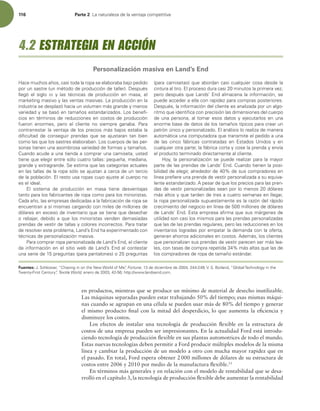 116 Parte 2 -BOBUVSBMF[BEFMBWFOUBKBDPNQFUJUJWB
en productos, mientras que se produce un mínimo de material de desecho inutilizable.
Las máquinas separadas pueden estar trabajando 50% del tiempo; esas mismas máqui-
nas cuando se agrupan en una célula se pueden usar más de 80% del tiempo y generar
el mismo producto inal con la mitad del desperdicio, lo que aumenta la eiciencia y
disminuye los costos.
Los efectos de instalar una tecnología de producción lexible en la estructura de
costos de una empresa pueden ser impresionantes. En la actualidad Ford está introdu-
ciendo tecnología de producción lexible en sus plantas automotrices de todo el mundo.
Estas nuevas tecnologías deben permitir a Ford producir múltiples modelos de la misma
línea y cambiar la producción de un modelo a otro con mucha mayor rapidez que en
el pasado. En total, Ford espera obtener 2000 millones de dólares de su estructura de
costos entre 2006 y 2010 por medio de la manufactura lexible.13
En términos más generales y en relación con el modelo de rentabilidad que se desa-
rrolló en el capítulo 3, la tecnología de producción lexible debe aumentar la rentabilidad
)BDFNVDIPTB×PT DBTJUPEBMBSPQBTFFMBCPSBCBCBKPQFEJEP
QPSVOTBTUSF VONÏUPEPEFQSPEVDDJØOEFUBMMFS %FTQVÏT
MMFHØ FM TJHMP XX Z MBT UÏDOJDBT EF QSPEVDDJØO FO NBTB  FM
NBSLFUJOHNBTJWPZMBTWFOUBTNBTJWBT-BQSPEVDDJØOFOMB
JOEVTUSJBTFEFTQMB[ØIBDJBVOWPMVNFONÈTHSBOEFZNFOPT
WBSJFEBEZTFCBTØFOUBNB×PTFTUBOEBSJ[BEPT-PTCFOFm-
DJPTFOUÏSNJOPTEFSFEVDDJPOFTFODPTUPTEFQSPEVDDJØO
GVFSPO FOPSNFT  QFSP FM DMJFOUF OP TJFNQSF HBOBCB 1BSB
DPOUSBSSFTUBSMBWFOUBKBEFMPTQSFDJPTNÈTCBKPTFTUBCBMB
EJmDVMUBE EF DPOTFHVJS QSFOEBT RVF TF BKVTUBSBO UBO CJFO
DPNPMBTRVFMPTTBTUSFTFMBCPSBCBO-PTDVFSQPTEFMBTQFS-
TPOBTUJFOFOVOBBTPNCSPTBWBSJFEBEEFGPSNBTZUBNB×PT
$VBOEPBDVEFBVOBUJFOEBBDPNQSBSVOBDBNJTFUB VTUFE
UJFOFRVFFMFHJSFOUSFTØMPDVBUSPUBMMBTQFRVF×B NFEJBOB 
HSBOEFZFYUSBHSBOEF4FFTUJNBRVFMBTDBUFHPSÓBTBDUVBMFT
FOMBTUBMMBTEFMBSPQBTØMPTFBKVTUBOBDFSDBEFVOUFSDJP
EFMBQPCMBDJØOMSFTUPVTBSPQBTDVZPBKVTUFBMDVFSQPOP
FTFMJEFBM
M TJTUFNB EF QSPEVDDJØO FO NBTB UJFOF EFTWFOUBKBT
UBOUPQBSBMPTGBCSJDBOUFTEFSPQBDPNPQBSBMPTNJOPSJTUBT
$BEBB×P MBTFNQSFTBTEFEJDBEBTBMBGBCSJDBDJØOEFSPQBTF
FODVFOUSBOBTÓNJTNBTDBSHBOEPDPONJMFTEFNJMMPOFTEF
EØMBSFTFOFYDFTPEFJOWFOUBSJPRVFTFUJFOFRVFEFTFDIBS
PSFCBKBS EFCJEPBRVFMPTNJOPSJTUBTWFOEFOEFNBTJBEBT
QSFOEBTEFWFTUJSEFUBMMBTZDPMPSFTJODPSSFDUPT1BSBUSBUBS
EFSFTPMWFSFTUFQSPCMFNB -BOETOEIBFYQFSJNFOUBEPDPO
UÏDOJDBTEFQFSTPOBMJ[BDJØONBTJWB
1BSBDPNQSBSSPQBQFSTPOBMJ[BEBEF-BOETOE FMDMJFOUF
EBJOGPSNBDJØOFOFMTJUJPXFCEF-BOETOEBMDPOUFTUBS
VOBTFSJFEFQSFHVOUBT QBSBQBOUBMPOFT PQSFHVOUBT
QBSBDBNJTFUBT RVFBCPSEBODBTJDVBMRVJFSDPTBEFTEFMB
DJOUVSBBMUJSPMQSPDFTPEVSBDBTJNJOVUPTMBQSJNFSBWF[ 
QFSPEFTQVÏTRVF-BOETOEBMNBDFOBMBJOGPSNBDJØO TF
QVFEFBDDFEFSBFMMBDPOSBQJEF[QBSBDPNQSBTQPTUFSJPSFT
%FTQVÏT MBJOGPSNBDJØOEFMDMJFOUFFTBOBMJ[BEBQPSVOBMHP-
SJUNPRVFJEFOUJmDBDPOQSFDJTJØOMBTEJNFOTJPOFTEFMDVFSQP
EFVOBQFSTPOB BMUPNBSFTPTEBUPTZFKFDVUBSMPTFOVOB
FOPSNFCBTFEFEBUPTEFMPTUBNB×PTUÓQJDPTQBSBDSFBSVO
QBUSØOÞOJDPZQFSTPOBMJ[BEPMBOÈMJTJTMPSFBMJ[BEFNBOFSB
BVUPNÈUJDBVOBDPNQVUBEPSBRVFUSBOTNJUFFMQFEJEPBVOB
EF MBT DJODP GÈCSJDBT DPOUSBUBEBT FO TUBEPT 6OJEPT Z FO
DVBMRVJFSPUSBQBSUFMBGÈCSJDBDPSUBZDPTFMBQSFOEBZFOWÓB
FMQSPEVDUPUFSNJOBEPEJSFDUBNFOUFBMDMJFOUF
)PZ MBQFSTPOBMJ[BDJØOTFQVFEFSFBMJ[BSQBSBMBNBZPS
QBSUFEFMBTQSFOEBTEF-BOETOE$VBOEPUJFOFOMBQPTJ-
CJMJEBEEFFMFHJS BMSFEFEPSEFEFTVTDPNQSBEPSFTFO
MÓOFBQSFmFSFVOBQSFOEBEFWFTUJSQFSTPOBMJ[BEBBTVFRVJWB-
MFOUFFTUBOEBSJ[BEPQFTBSEFRVFMPTQSFDJPTQBSBMBTQSFO-
EBTEFWFTUJSQFSTPOBMJ[BEBTTFBOQPSMPNFOPTEØMBSFT
NÈTBMUPTZRVFUBSEFOEFUSFTBDVBUSPTFNBOBTFOMMFHBS 
MBSPQBQFSTPOBMJ[BEBTVQVFTUBNFOUFFTMBSB[ØOEFMSÈQJEP
DSFDJNJFOUPEFMOFHPDJPFOMÓOFBEFNJMMPOFTEFEØMBSFT
EF-BOETOETUBFNQSFTBBmSNBRVFTVTNÈSHFOFTEF
VUJMJEBETPODBTJMPTNJTNPTQBSBMBTQSFOEBTQFSTPOBMJ[BEBT
RVFMBTEFMBTQSFOEBTSFHVMBSFT QFSPMBTSFEVDDJPOFTFOMPT
JOWFOUBSJPTMPHSBEBTQPSFNQBUBSMBEFNBOEBDPOMBPGFSUB 
HFOFSBOBIPSSPTBEJDJPOBMFTFODPTUPTEFNÈT MPTDMJFOUFT
RVFQFSTPOBMJ[BOTVTQSFOEBTEFWFTUJSQBSFDFOTFSNÈTMFB-
MFT DPOUBTBTEFDPNQSBSFQFUJEBNÈTBMUBTRVFMBTEF
MPTDPNQSBEPSFTEFSPQBEFUBNB×PFTUÈOEBS
Fuentes: +4DIMPTTFS i$IBTJOHJOPOUIF/FX8PSMEPG.FwFortune EFEJDJFNCSFEF 74#PSMBOE i(MPCBM5FDIOPMPHZJOUIF
5XFOUZ'JSTU$FOUVSZwTextile World,FOFSPEF IUUQXXXMBOETFOEDPN
4.2 ESTRATEGIA EN ACCIÓN
Personalización masiva en Land’s End
 