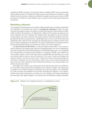 Capítulo 4 %FTBSSPMMBSMBWFOUBKBDPNQFUJUJWBQPSNFEJPEFVOBFTUSBUFHJBGVODJPOBM 117
(medida por ROIC) al reducir el costo de los bienes vendidos (CBV) como un porcentaje
de los ingresos, reducir el capital de trabajo necesario para inanciar el trabajo en curso
(debido a que hay menos) y reducir la cantidad de capital necesario para invertir en PPE
para generar un dólar de ventas (debido a que se necesita menos espacio para almacenar
inventario).
Marketing y eficiencia
La estrategia de marketing que una empresa adopta puede tener un impacto importante
en la eiciencia y la estructura de costos. La estrategia de marketing se reiere a la posi-
ción que una empresa asume con respecto a la ijación de precios, la promoción, la publi-
cidad, el diseño del producto y la distribución. Algunos de los pasos que generan una
mayor eiciencia son muy evidentes. Por ejemplo, hacer descender la curva de experien-
cia para lograr una menor estructura de costos puede ser más fácil mediante una enér-
gica ijación de precios, promociones y publicidad, todo lo cual es tarea de la función de
marketing. Otros aspectos de la estrategia de marketing tienen un impacto menos obvio
pero no menos importante en la eiciencia. Un aspecto importante es la relación entre las
tasas de deserción del cliente, la estructura de costos y los costos unitarios.14
Las tasas de deserción del cliente (o “tasas de cambio de proveedor”) son el porcen-
taje de clientes de una empresa que cada año la abandonan para irse con la competencia.
Las tasas de deserción están determinadas por la lealtad del cliente, que a su vez depende
de la capacidad de una empresa para satisfacer a sus clientes. Debido a que adquirir un
nuevo cliente supone ciertos costos ijos únicos en publicidad, promociones, etc., existe
una relación directa entre las tasas de deserción y los costos. Cuanto más tiempo una
empresa retenga a un cliente, mayor será el volumen de ventas unitarias generadas por
ese cliente en relación con esos costos ijos y menor será el costo unitario promedio de
cada venta. Por tanto, reducir las tasas de deserción permitirá a una empresa lograr una
menor estructura de costos.
En la igura 4.6 se ilustra una consecuencia de la relación deserción-costo. Debido a
los costos ijos relativamente altos de adquirir nuevos clientes, atender a los clientes que
se quedan con la empresa sólo por un periodo corto antes de cambiar a los competido-
res, suele ocasionar una pérdida en la inversión realizada para adquirir a esos clientes.
Cuanto más tiempo permanezca un cliente con una empresa, más podrán distribuirse
los costos ijos que supuso adquirir a ese cliente entre sus diferentes compras repetidas,
Figura 4.6 3FMBDJØOFOUSFMFBMUBEEFMDMJFOUFZSFOUBCJMJEBEQPSDMJFOUF
Cantidad de tiempo que un
cliente permanece con la empresa
Rentabilidad
por cliente
(+)
0
(–)
 