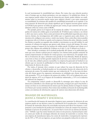 118 Parte 2 -BOBUVSBMF[BEFMBWFOUBKBDPNQFUJUJWB
lo cual incrementará la rentabilidad por cliente. Por tanto, hay una relación positiva
entre el tiempo que un cliente permanece con una empresa y la utilidad por cliente. Si
una empresa puede reducir las tasas de deserción por cliente, podrá obtener un rendi-
miento sobre su inversión mucho mejor para adquirir clientes y por tanto aumentará
su rentabilidad. En términos del modelo de rentabilidad presentado en el capítulo 3, las
tasas menores de deserción por cliente signiican que la empresa necesita gastar menos
en GVGA para generar un dólar de ingresos por ventas, lo que aumenta tanto el ren-
dimiento sobre las ventas como el ROIC.
Por ejemplo, piense en el negocio de las tarjetas de crédito.15
La mayoría de las com-
pañías de tarjetas de crédito gasta un promedio de 50 dólares para reclutar a un cliente
y abrir una nueva cuenta. Estos costos provienen de la publicidad requerida para atraer
nuevos clientes, las investigaciones del crédito que se requieren para cada cliente y la
mecánica de conigurar una cuenta y emitir una tarjeta. Estos costos ijos únicos pueden
recuperarse sólo si el cliente se queda con la empresa al menos dos años.Además, cuando
los clientes se quedan un segundo año, tienden a incrementar su uso del crédito, lo cual
aumenta el volumen de ingresos que genera cada cliente a través del tiempo. En conse-
cuencia, aunque el negocio de las tarjetas de crédito pierde 50 dólares por cliente en el
primer año, obtiene una utilidad de 4 dólares en el año 3 y de 55 dólares en el año 6.
Otro beneicio económico de la lealtad perdurable del cliente es la publicidad gra-
tuita que esos clientes realizan para la empresa. Los clientes leales pueden aumentar de
manera impresionante el volumen de ventas gracias a sus referencias. Un ejemplo nota-
ble es el minorista de ropa y alimentos más grande de Gran Bretaña, Marks  Spencer,
cuyo éxito se basa en la bien ganada reputación de proveer a sus clientes de los produc-
tos de más alta calidad a precios razonables. La empresa ha generado tal lealtad en sus
clientes que no necesita la publicidad en Gran Bretaña, lo cual constituye una fuente
importante de ahorros de costos.
Por tanto, el mensaje clave consiste en que reducir las tasas de deserción de los
clientes y desarrollar su lealtad pueden ser las principales fuentes de reduccción de la
estructura de costos. Un estudio estimó que una reducción de 5% en las tasas de deser-
ción del cliente genera los siguientes incrementos en utilidades por cliente durante su
vida promedio: 75% en el negocio de tarjetas de crédito; 50% en la industria de corre-
duría de seguros; 45% en el negocio de lavanderías industriales, y 35% en la industria
del software de cómputo.16
Un componente central cuando se desarrolla la estrategia para reducir la tasa de
deserción es identiicar a los clientes que han desertado, averiguar por qué lo han hecho y
actuar con base en esa información de manera que los demás clientes no hagan lo mismo
en el futuro por razones similares. Para tomar estas medidas, la función de marketing debe
contar con sistemas de información capaces de rastrear estas deserciones del cliente.
Manejo de materiales,
justo a tiempo y eficiencia
La contribución del manejo de materiales (logística) para aumentar la eiciencia de una
empresa puede ser tan decisiva como la contribución de la producción y el marketing.
El manejo de materiales abarca las actividades necesarias para llevar los insumos y com-
ponentes a una instalación de producción (incluidos los costos de comprar los insumos),
mediante el proceso de producción y al usuario inal a través de un sistema de distribu-
ción.17
Debido a que hay tantas fuentes de costos en este proceso, el potencial para redu-
cir costos por medio de estrategias eicientes de manejo de materiales es enorme. Para
una empresa de manufactura típica, los costos de materiales y transportación represen-
tan de 50% a 70% de sus ingresos, así que incluso una pequeña reducción en estos cos-
 