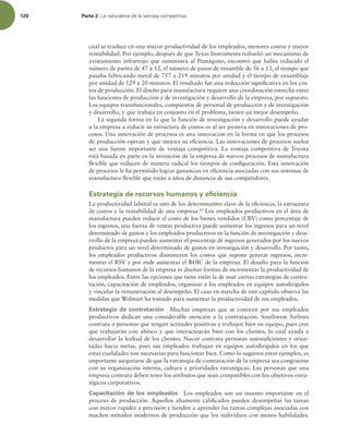 120 Parte 2 -BOBUVSBMF[BEFMBWFOUBKBDPNQFUJUJWB
cual se traduce en una mayor productividad de los empleados, menores costos y mayor
rentabilidad. Por ejemplo, después de que Texas Instruments rediseñó un mecanismo de
avistamiento infrarrojo que suministra al Pentágono, encontró que había reducido el
número de partes de 47 a 12, el número de pasos de ensamble de 56 a 13, el tiempo que
pasaba fabricando metal de 757 a 219 minutos por unidad y el tiempo de ensamblaje
por unidad de 129 a 20 minutos. El resultado fue una reducción signiicativa en los cos-
tos de producción. El diseño para manufactura requiere una coordinación estrecha entre
las funciones de producción y de investigación y desarrollo de la empresa, por supuesto.
Los equipos transfuncionales, compuestos de personal de producción y de investigación
y desarrollo, y que trabaja en conjunto en el problema, tienen un mejor desempeño.
La segunda forma en la que la función de investigación y desarrollo puede ayudar
a la empresa a reducir su estructura de costos es al ser pionera en innovaciones de pro-
cesos. Una innovación de procesos es una innovación en la forma en que los procesos
de producción operan y que mejora su eiciencia. Las innovaciones de procesos suelen
ser una fuente importante de ventaja competitiva. La ventaja competitiva de Toyota
está basada en parte en la invención de la empresa de nuevos procesos de manufactura
lexible que reducen de manera radical los tiempos de coniguración. Esta innovación
de procesos le ha permitido lograr ganancias en eiciencia asociadas con sus sistemas de
manufactura lexible que están a años de distancia de sus competidores.
Estrategia de recursos humanos y eficiencia
La productividad laboral es uno de los determinantes clave de la eiciencia, la estructura
de costos y la rentabilidad de una empresa.20
Los empleados productivos en el área de
manufactura pueden reducir el costo de los bienes vendidos (CBV) como porcentaje de
los ingresos, una fuerza de ventas productiva puede aumentar los ingresos para un nivel
determinado de gastos y los empleados productivos en la función de investigación y desa-
rrollo de la empresa pueden aumentar el porcentaje de ingresos generados por los nuevos
productos para un nivel determinado de gastos en investigación y desarrollo. Por tanto,
los empleados productivos disminuyen los costos que supone generar ingresos, incre-
mentar el RSV y por ende aumentar el ROIC de la empresa. El desafío para la función
de recursos humanos de la empresa es diseñar formas de incrementar la productividad de
los empleados. Entre las opciones que tiene están la de usar ciertas estrategias de contra-
tación, capacitación de empleados, organizar a los empleados en equipos autodirigidos
y vincular la remuneración al desempeño. El caso en marcha de este capítulo observa las
medidas que Walmart ha tomado para aumentar la productividad de sus empleados.
Estrategia de contratación Muchas empresas que se conocen por sus empleados
productivos dedican una considerable atención a la contratación. Southwest Airlines
contrata a personas que tengan actitudes positivas y trabajen bien en equipo, pues cree
que trabajarán con ahínco y que interactuarán bien con los clientes, lo cual ayuda a
desarrollar la lealtad de los clientes. Nucor contrata personas autosuicientes y orien-
tadas hacia metas, pues sus empleados trabajan en equipos autodirigidos en los que
estas cualidades son necesarias para funcionar bien. Como lo sugieren estos ejemplos, es
importante asegurarse de que la estrategia de contratación de la empresa sea congruente
con su organización interna, cultura y prioridades estratégicas. Las personas que una
empresa contrata deben tener los atributos que sean compatibles con los objetivos estra-
tégicos corporativos.
Capacitación de los empleados Los empleados son un insumo importante en el
proceso de producción. Aquellos altamente caliicados pueden desempeñar las tareas
con mayor rapidez y precisión y tienden a aprender las tareas complejas asociadas con
muchos métodos modernos de producción que los individuos con menos habilidades.
 