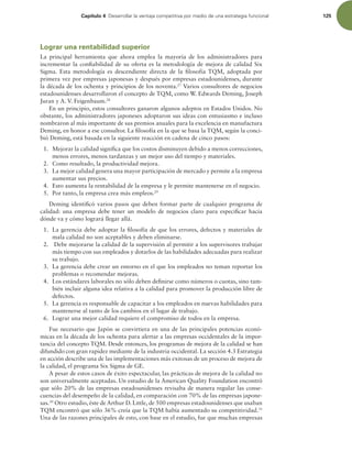 Capítulo 4 %FTBSSPMMBSMBWFOUBKBDPNQFUJUJWBQPSNFEJPEFVOBFTUSBUFHJBGVODJPOBM 125
Lograr una rentabilidad superior
La principal herramienta que ahora emplea la mayoría de los administradores para
incrementar la coniabilidad de su oferta es la metodología de mejora de calidad Six
Sigma. Esta metodología es descendiente directa de la ilosofía TQM, adoptada por
primera vez por empresas japonesas y después por empresas estadounidenses, durante
la década de los ochenta y principios de los noventa.27
Varios consultores de negocios
estadounidenses desarrollaron el concepto de TQM, como W. Edwards Deming, Joseph
Juran y A. V. Feigenbaum.28
En un principio, estos consultores ganaron algunos adeptos en Estados Unidos. No
obstante, los administradores japoneses adoptaron sus ideas con entusiasmo e incluso
nombraron al más importante de sus premios anuales para la excelencia en manufactura
Deming, en honor a ese consultor. La ilosofía en la que se basa la TQM, según la conci-
bió Deming, está basada en la siguiente reacción en cadena de cinco pasos:
1. Mejorar la calidad signiica que los costos disminuyen debido a menos correcciones,
menos errores, menos tardanzas y un mejor uso del tiempo y materiales.
2. Como resultado, la productividad mejora.
3. La mejor calidad genera una mayor participación de mercado y permite a la empresa
aumentar sus precios.
4. Esto aumenta la rentabilidad de la empresa y le permite mantenerse en el negocio.
5. Por tanto, la empresa crea más empleos.29
Deming identiicó varios pasos que deben formar parte de cualquier programa de
calidad: una empresa debe tener un modelo de negocios claro para especiicar hacia
dónde va y cómo logrará llegar allá.
1. La gerencia debe adoptar la ilosofía de que los errores, defectos y materiales de
mala calidad no son aceptables y deben eliminarse.
2. Debe mejorarse la calidad de la supervisión al permitir a los supervisores trabajar
más tiempo con sus empleados y dotarlos de las habilidades adecuadas para realizar
su trabajo.
3. La gerencia debe crear un entorno en el que los empleados no teman reportar los
problemas o recomendar mejoras.
4. Los estándares laborales no sólo deben deinirse como números o cuotas, sino tam-
bién incluir alguna idea relativa a la calidad para promover la producción libre de
defectos.
5. La gerencia es responsable de capacitar a los empleados en nuevas habilidades para
mantenerse al tanto de los cambios en el lugar de trabajo.
6. Lograr una mejor calidad requiere el compromiso de todos en la empresa.
Fue necesario que Japón se convirtiera en una de las principales potencias econó-
micas en la década de los ochenta para alertar a las empresas occidentales de la impor-
tancia del concepto TQM. Desde entonces, los programas de mejora de la calidad se han
difundido con gran rapidez mediante de la industria occidental. La sección 4.3 Estrategia
en acción describe una de las implementaciones más exitosas de un proceso de mejora de
la calidad, el programa Six Sigma de GE.
A pesar de estos casos de éxito espectacular, las prácticas de mejora de la calidad no
son universalmente aceptadas. Un estudio de la American Quality Foundation encontró
que sólo 20% de las empresas estadounidenses revisaba de manera regular las conse-
cuencias del desempeño de la calidad, en comparación con 70% de las empresas japone-
sas.30
Otro estudio, éste de Arthur D. Little, de 500 empresas estadounidenses que usaban
TQM encontró que sólo 36% creía que la TQM había aumentado su competitividad.31
Una de las razones principales de esto, con base en el estudio, fue que muchas empresas
 