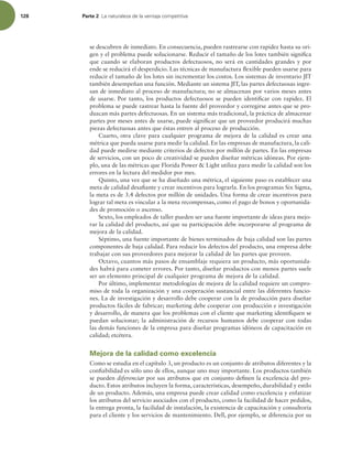 128 Parte 2 -BOBUVSBMF[BEFMBWFOUBKBDPNQFUJUJWB
se descubren de inmediato. En consecuencia, pueden rastrearse con rapidez hasta su ori-
gen y el problema puede solucionarse. Reducir el tamaño de los lotes también signiica
que cuando se elaboran productos defectuosos, no será en cantidades grandes y por
ende se reducirá el desperdicio. Las técnicas de manufactura lexible pueden usarse para
reducir el tamaño de los lotes sin incrementar los costos. Los sistemas de inventario JIT
también desempeñan una función. Mediante un sistema JIT, las partes defectuosas ingre-
san de inmediato al proceso de manufactura; no se almacenan por varios meses antes
de usarse. Por tanto, los productos defectuosos se pueden identiicar con rapidez. El
problema se puede rastrear hasta la fuente del proveedor y corregirse antes que se pro-
duzcan más partes defectuosas. En un sistema más tradicional, la práctica de almacenar
partes por meses antes de usarse, puede signiicar que un proveedor producirá muchas
piezas defectuosas antes que éstas entren al proceso de producción.
Cuarto, otra clave para cualquier programa de mejora de la calidad es crear una
métrica que pueda usarse para medir la calidad. En las empresas de manufactura, la cali-
dad puede medirse mediante criterios de defectos por millón de partes. En las empresas
de servicios, con un poco de creatividad se pueden diseñar métricas idóneas. Por ejem-
plo, una de las métricas que Florida Power  Light utiliza para medir la calidad son los
errores en la lectura del medidor por mes.
Quinto, una vez que se ha diseñado una métrica, el siguiente paso es establecer una
meta de calidad desaiante y crear incentivos para lograrla. En los programas Six Sigma,
la meta es de 3.4 defectos por millón de unidades. Una forma de crear incentivos para
lograr tal meta es vincular a la meta recompensas, como el pago de bonos y oportunida-
des de promoción o ascenso.
Sexto, los empleados de taller pueden ser una fuente importante de ideas para mejo-
rar la calidad del producto, así que su participación debe incorporarse al programa de
mejora de la calidad.
Séptimo, una fuente importante de bienes terminados de baja calidad son las partes
componentes de baja calidad. Para reducir los defectos del producto, una empresa debe
trabajar con sus proveedores para mejorar la calidad de las partes que proveen.
Octavo, cuantos más pasos de ensamblaje requiera un producto, más oportunida-
des habrá para cometer errores. Por tanto, diseñar productos con menos partes suele
ser un elemento principal de cualquier programa de mejora de la calidad.
Por último, implementar metodologías de mejora de la calidad requiere un compro-
miso de toda la organización y una cooperación sustancial entre las diferentes funcio-
nes. La de investigación y desarrollo debe cooperar con la de producción para diseñar
productos fáciles de fabricar; marketing debe cooperar con producción e investigación
y desarrollo, de manera que los problemas con el cliente que marketing identiiquen se
puedan solucionar; la administración de recursos humanos debe cooperar con todas
las demás funciones de la empresa para diseñar programas idóneos de capacitación en
calidad; etcétera.
Mejora de la calidad como excelencia
Como se estudia en el capítulo 3, un producto es un conjunto de atributos diferentes y la
coniabilidad es sólo uno de ellos, aunque uno muy importante. Los productos también
se pueden diferenciar por sus atributos que en conjunto deinen la excelencia del pro-
ducto. Estos atributos incluyen la forma, características, desempeño, durabilidad y estilo
de un producto. Además, una empresa puede crear calidad como excelencia y enfatizar
los atributos del servicio asociados con el producto, como la facilidad de hacer pedidos,
la entrega pronta, la facilidad de instalación, la existencia de capacitación y consultoría
para el cliente y los servicios de mantenimiento. Dell, por ejemplo, se diferencia por su
 
