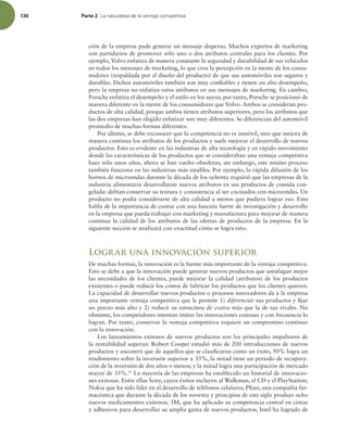 130 Parte 2 -BOBUVSBMF[BEFMBWFOUBKBDPNQFUJUJWB
ción de la empresa pude generar un mensaje disperso. Muchos expertos de marketing
son partidarios de promover sólo uno o dos atributos centrales para los clientes. Por
ejemplo, Volvo enfatiza de manera constante la seguridad y durabilidad de sus vehículos
en todos los mensajes de marketing, lo que crea la percepción en la mente de los consu-
midores (respaldada por el diseño del producto) de que sus automóviles son seguros y
durables. Dichos automóviles también son muy coniables y tienen un alto desempeño,
pero la empresa no enfatiza estos atributos en sus mensajes de marketing. En cambio,
Porsche enfatiza el desempeño y el estilo en los suyos; por tanto, Porsche se posicionó de
manera diferente en la mente de los consumidores que Volvo. Ambos se consideran pro-
ductos de alta calidad, porque ambos tienen atributos superiores, pero los atributos que
las dos empresas han elegido enfatizar son muy diferentes. Se diferencian del automóvil
promedio de muchas formas diferentes.
Por último, se debe reconocer que la competencia no es inmóvil, sino que mejora de
manera continua los atributos de los productos y suele mejorar el desarrollo de nuevos
productos. Esto es evidente en las industrias de alta tecnología y en rápido movimiento
donde las características de los productos que se consideraban una ventaja competitiva
hace sólo unos años, ahora se han vuelto obsoletas; sin embargo, este mismo proceso
también funciona en las industrias más estables. Por ejemplo, la rápida difusión de los
hornos de microondas durante la década de los ochenta requirió que las empresas de la
industria alimentaria desarrollaran nuevos atributos en sus productos de comida con-
gelada: debían conservar su textura y consistencia al ser cocinados con microondas. Un
producto no podía considerarse de alta calidad a menos que pudiera lograr eso. Esto
habla de la importancia de contar con una función fuerte de investigación y desarrollo
en la empresa que pueda trabajar con marketing y manufactura para mejorar de manera
continua la calidad de los atributos de las ofertas de productos de la empresa. En la
siguiente sección se analizará con exactitud cómo se logra esto.
Lograr una innovación superior
De muchas formas, la innovación es la fuente más importante de la ventaja competitiva.
Esto se debe a que la innovación puede generar nuevos productos que satisfagan mejor
las necesidades de los clientes, puede mejorar la calidad (atributos) de los productos
existentes o puede reducir los costos de fabricar los productos que los clientes quieren.
La capacidad de desarrollar nuevos productos o procesos innovadores da a la empresa
una importante ventaja competitiva que le permite 1) diferenciar sus productos y ijar
un precio más alto y 2) reducir su estructura de costos más que la de sus rivales. No
obstante, los competidores intentan imitar las innovaciones exitosas y con frecuencia lo
logran. Por tanto, conservar la ventaja competitiva requiere un compromiso continuo
con la innovación.
Los lanzamientos exitosos de nuevos productos son los principales impulsores de
la rentabilidad superior. Robert Cooper estudió más de 200 introducciones de nuevos
productos y encontró que de aquellos que se clasiicaron como un éxito, 50% logra un
rendimiento sobre la inversión superior a 33%, la mitad tiene un periodo de recupera-
ción de la inversión de dos años o menos; y la mitad logra una participación de mercado
mayor de 35%.33
La mayoría de las empresas ha establecido un historial de innovacio-
nes exitosas. Entre ellas Sony, cuyos éxitos incluyen al Walkman, el CD y el PlayStation;
Nokia que ha sido líder en el desarrollo de teléfonos celulares; Pizer, una compañía far-
macéutica que durante la década de los noventa y principios de este siglo produjo ocho
nuevos medicamentos exitosos; 3M, que ha aplicado su competencia central en cintas
y adhesivos para desarrollar su amplia gama de nuevos productos; Intel ha logrado de
 