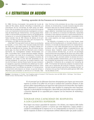 134 Parte 2 -BOBUVSBMF[BEFMBWFOUBKBDPNQFUJUJWB
El rol principal que las diferentes funciones desempeñan para lograr una innovación
superior se resume en la tabla 4.4, en la que se analizan dos cuestiones. Primero, la alta
gerencia debe responsabilizarse de supervisar todo el proceso de desarrollo. Esto implica
tanto administrar el canal de desarrollo como facilitar la cooperación entre funciones.
Segundo, la efectividad de investigación y desarrollo para desarrollar nuevos productos
y procesos depende de su capacidad para cooperar con las funciones de marketing y
producción.
Lograr una capacidad de respuesta
a los clientes superior
Para lograr una mayor capacidad de respuesta a los clientes, una empresa debe darles
lo que quieren, cuando lo quieren y al precio que están dispuestos a pagar, siempre y
cuando la rentabilidad de la empresa no se vea comprometida en el proceso. La capaci-
dad de respuesta al cliente es un importante atributo diferenciador que puede ayudar a
O $PSOJOH FMQSPWFFEPSNÈTHSBOEFEFMNVOEPEF
DBCMF EF mCSB ØQUJDB  EFDJEJØ JOUFOTJmDBS FM EFTBSSPMMP Z MB
NBOVGBDUVSB EF MPT NJDSPBSSBZT EF %/ DIJQT EF %/ 
TUPTDIJQTTFFNQMFBOQBSBBOBMJ[BSMBGVODJØOEFMPTHFOFT
ZTPOVOBJNQPSUBOUFIFSSBNJFOUBEFJOWFTUJHBDJØOFOFMQSP-
DFTPEFEFTBSSPMMPEFNFEJDBNFOUPT$PSOJOHJOUFOUØEFTB-
SSPMMBSVODIJQEF%/RVFQVEJFSBJNQSJNJSMPTHFOFT
IVNBOPTFOVODPOKVOUPEFEJBQPTJUJWBT1BSB $PSOJOH
IBCÓB JOWFSUJEP NÈT EF  NJMMPOFT EF EØMBSFT FO FM QSP-
ZFDUPZFOMMFWBSBMNFSDBEPTVTDIJQT QFSPFMQSPZFDUPGVF
VOGSBDBTPZFOMPTUVWPRVFSFUJSBS
{2VÏGBMMØ $PSOJOHUBSEØNVDIPFOMMFWBSTVTQSPEVDUPT
BMNFSDBEP VOFSSPSDSÓUJDPTFNFSDBEPFTUBCBEPNJOBEP
QPSGGZNFUSJY RVFIBCÓBFTUBEPFOFMOFHPDJPEFTEFQSJO-
DJQJPTEFMBEÏDBEBEFMPTOPWFOUB1BSBQSJODJQJPTEFMQSF-
TFOUFTJHMP MPTDIJQTEF%/EFGGZNFUSJYFSBOFMEJTF×P
EPNJOBOUF MPT JOWFTUJHBEPSFT FTUBCBO GBNJMJBSJ[BEPT DPO
FMMPT GVODJPOBCBOCJFOZQPDBTQFSTPOBTFTUBCBOEJTQVFT-
UBTBDBNCJBSBMPTDIJQTEFMBDPNQFUFODJB$PSOJOHIBCÓB
MMFHBEPUBSEF QVFTTFBQFHØBTVTBSSBJHBEPTQSPDFTPTEF
JOOPWBDJØO  MPT DVBMFT OP FSBO EFM UPEP BQSPQJBEPT FO MBT
DJFODJBTCJPMØHJDBTOQBSUJDVMBS MPTQSPQJPTFYQFSUPTJOUFS-
OPTEF$PSOJOHFODJFODJBTGÓTJDBTGVFSPOMPTRVFJOTJTUJFSPO
FOBQFHBSTFBSJHVSPTPTFTUÈOEBSFTEFDBMJEBERVFMPTDMJFO-
UFTZMPTDJFOUÓmDPTCJPMØHJDPTDPOTJEFSBCBOFYDFTJWPTTUPT
FTUÈOEBSFTFSBONVZEJGÓDJMFTEFBMDBO[BSODPOTFDVFODJB 
FMMBO[BNJFOUPEFMQSPEVDUPTFSFUSBTØ MPRVFEJPUJFNQPB
GGZNFUSJYQBSBDPOTPMJEBSTVEPNJOJPFOFMNFSDBEPEF-
NÈT $PSOJOHOPEJPQSPUPUJQPTEFTVTDIJQTBTVTQPTJCMFT
DMJFOUFT FODPOTFDVFODJB OPQVEPJODPSQPSBSBMHVOBTDBSBD-
UFSÓTUJDBTDMBWFRVFMPTDMJFOUFTFTUBCBOTPMJDJUBOEP
%FTQVÏTEFQFSDBUBSTFEFFTUPTFSSPSFT $PSOJOHEFDJEJØ
TFHVJSBEFMBOUF OFDFTJUBCBIBDFSQBSUJDJQBSDPONBZPSBOUF-
MBDJØOBMPTDMJFOUFTFOFMQSPDFTPEFEFTBSSPMMPOFDFTJUBCB
DPOUSBUBSBNÈTFYQFSUPTFYUFSOPTTJRVFSÓBEJWFSTJmDBSTFFO
VOÈSFBEPOEFDBSFDÓBEFDPNQFUFODJBTZOFDFTJUBCBDPODF-
EFSBFTPTFYQFSUPTVOBNBZPSBVUPSJEBEFOFMQSPDFTPEF
EFTBSSPMMP
/PPCTUBOUF FMQSPZFDUPOPGVFVOUPUBMGSBDBTP QVFT
HSBDJBTBÏM$PSOJOHEFTDVCSJØVONFSDBEPWJCSBOUFZFODSF-
DJNJFOUPFMNFSDBEPEFEFTDVCSJNJFOUPEFNFEJDBNFOUPT
MDPNCJOBSMPRVFIBCÓBBQSFOEJEPBDFSDBEFEJDIPEFTDV-
CSJNJFOUP DPOPUSPOFHPDJPGBMMJEP MBPQUPFMFDUSØOJDB RVF
NBOJQVMB EBUPT NFEJBOUF POEBT MVNÓOJDBT  $PSOJOH DSFØ
VOOVFWPQSPEVDUPMMBNBEPQJD FMDVBMFTVOBUFDOPMPHÓB
SFWPMVDJPOBSJBQBSBMBTQSVFCBTEFGÈSNBDPTRVFVUJMJ[BPOEBT
MVNÓOJDBTFOMVHBSEFUJOUBnVPSFTDFOUF MBQSÈDUJDBFTUÈOEBS
FOMBJOEVTUSJB QJDQSPNFUFBDFMFSBSFMQSPDFTPEFTPNF-
UFSBQSVFCBQPTJCMFTNFEJDBNFOUPT DPOMPRVFBIPSSBSÓBB
MBTDPNQB×ÓBTGBSNBDÏVUJDBTNVDIPEJOFSPFOJOWFTUJHBDJØO
ZEFTBSSPMMPEJGFSFODJBEFTVQSPZFDUPEFNJDSPBSSBZEF
%/ FNQSFTBTGBSNBDÏVUJDBTQSPCBSPOFMQSPEVDUPQJD
BOUFTRVFFMEFTBSSPMMPEFMQSPEVDUPmOBMJ[BSB$PSOJOHVUJ-
MJ[ØFTUBSFUSPBMJNFOUBDJØOQBSBBmOBSMPTEFUBMMFTEFQJD-B
FNQSFTBDSFFRVFQJDmOBMNFOUFQPESÓBHFOFSBSNJMMP-
OFTEFEØMBSFTBMB×P
Fuentes: 7(PWJOEBSBKBOZ$5SJNCMF i)PX'PSHFUUJOH-FBETUP*OOPWBUJPOwChief Executive,NBS[PEF +.D(SFHPS i)PX'BJMVSFT
#SFFET4VDDFTTwBusiness Week EFKVMJPEF 
4.4 ESTRATEGIA EN ACCIÓN
Corning: aprender de los fracasos en la innovación
 