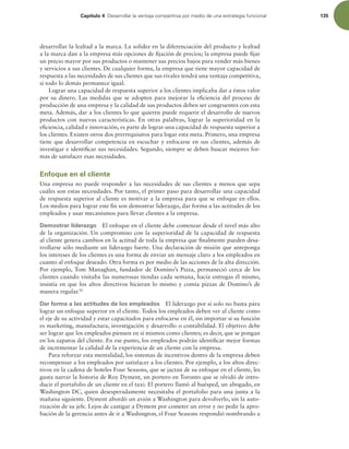 Capítulo 4 %FTBSSPMMBSMBWFOUBKBDPNQFUJUJWBQPSNFEJPEFVOBFTUSBUFHJBGVODJPOBM 135
desarrollar la lealtad a la marca. La solidez en la diferenciación del producto y lealtad
a la marca dan a la empresa más opciones de ijación de precios; la empresa puede ijar
un precio mayor por sus productos o mantener sus precios bajos para vender más bienes
y servicios a sus clientes. De cualquier forma, la empresa que tiene mayor capacidad de
respuesta a las necesidades de sus clientes que sus rivales tendrá una ventaja competitiva,
si todo lo demás permanece igual.
Lograr una capacidad de respuesta superior a los clientes implicaba dar a éstos valor
por su dinero. Las medidas que se adopten para mejorar la eiciencia del proceso de
producción de una empresa y la calidad de sus productos deben ser congruentes con esta
meta. Además, dar a los clientes lo que quieren puede requerir el desarrollo de nuevos
productos con nuevas características. En otras palabras, lograr la superioridad en la
eiciencia, calidad e innovación, es parte de lograr una capacidad de respuesta superior a
los clientes. Existen otros dos prerrequisitos para logar esta meta. Primero, una empresa
tiene que desarrollar competencia en escuchar y enfocarse en sus clientes, además de
investigar e identiicar sus necesidades. Segundo, siempre se deben buscar mejores for-
mas de satisfacer esas necesidades.
Enfoque en el cliente
Una empresa no puede responder a las necesidades de sus clientes a menos que sepa
cuáles son estas necesidades. Por tanto, el primer paso para desarrollar una capacidad
de respuesta superior al cliente es motivar a la empresa para que se enfoque en ellos.
Los medios para lograr este in son demostrar liderazgo, dar forma a las actitudes de los
empleados y usar mecanismos para llevar clientes a la empresa.
Demostrar liderazgo El enfoque en el cliente debe comenzar desde el nivel más alto
de la organización. Un compromiso con la superioridad de la capacidad de respuesta
al cliente genera cambios en la actitud de toda la empresa que inalmente pueden desa-
rrollarse sólo mediante un liderazgo fuerte. Una declaración de misión que anteponga
los intereses de los clientes es una forma de enviar un mensaje claro a los empleados en
cuanto al enfoque deseado. Otra forma es por medio de las acciones de la alta dirección.
Por ejemplo, Tom Managhan, fundador de Domino’s Pizza, permaneció cerca de los
clientes cuando visitaba las numerosas tiendas cada semana, hacía entregas él mismo,
insistía en que los altos directivos hicieran lo mismo y comía pizzas de Domino’s de
manera regular.42
Dar forma a las actitudes de los empleados El liderazgo por sí solo no basta para
lograr un enfoque superior en el cliente. Todos los empleados deben ver al cliente como
el eje de su actividad y estar capacitados para enfocarse en él, sin importar si su función
es marketing, manufactura, investigación y desarrollo o contabilidad. El objetivo debe
ser lograr que los empleados piensen en sí mismos como clientes; es decir, que se pongan
en los zapatos del cliente. En ese punto, los empleados podrán identiicar mejor formas
de incrementar la calidad de la experiencia de un cliente con la empresa.
Para reforzar esta mentalidad, los sistemas de incentivos dentro de la empresa deben
recompensar a los empleados por satisfacer a los clientes. Por ejemplo, a los altos direc-
tivos en la cadena de hoteles Four Seasons, que se jactan de su enfoque en el cliente, les
gusta narrar la historia de Roy Dyment, un portero en Toronto que se olvidó de intro-
ducir el portafolio de un cliente en el taxi. El portero llamó al huésped, un abogado, en
Washington DC, quien desesperadamente necesitaba el portafolio para una junta a la
mañana siguiente. Dyment abordó un avión a Washington para devolverlo, sin la auto-
rización de su jefe. Lejos de castigar a Dyment por cometer un error y no pedir la apro-
bación de la gerencia antes de ir a Washington, el Four Seasons respondió nombrando a
 