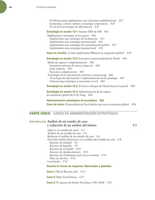 xiv Contenido detallado
Problemas para implementar una estructura multidivisional 427
Estructura, control, cultura y estrategia corporativos 429
El rol de la tecnología de información 432
Estrategia en acción 13.1: Sistema ERP de SAP 433
Implementar estrategias en los países 434
Implementar una estrategia de localización 435
Implementar una estrategia internacional 436
Implementar una estrategia de estandarización global 437
Implementar una estrategia transnacional 438
Caso en marcha: ¿Cómo implementa Walmart su expansión global? 439
Estrategia en acción 13.2: Estructura matricial global de Nestlé 441
Modo de ingreso e implementación 442
Iniciativas internas de nuevos negocios 442
Joint ventures 443
Fusiones y adquisiciones 445
Tecnología de la información, internet y outsourcing 446
Tecnología de información e implementación de la estrategia 447
Outsourcing estratégico y estructura en red 448
Estrategia en acción 13.3: El nuevo enfoque de Oracle hacia el control 449
Estrategia en acción 13.4: Administración de la cadena
de suministro global de Li  Fung 450
Administración estratégica en la práctica 453
Caso de cierre: El presidente de Ford diseña una nueva estructura global 454
PARTE CINCO CASOS EN ADMINISTRACIÓN ESTRATÉGICA
Introducción Análisis de un estudio de caso
y redacción de un análisis del mismo C1
¿Qué es un estudio de caso? C1
Análisis de un estudio de caso C2
Redactar el análisis de un estudio de caso C6
El rol del análisis inanciero en el análisis del estudio de caso C8
Razones de utilidad C8
Razones de liquidez C9
Razones de actividad C10
Razones de apalancamiento C10
Razones de rendimiento para los accionistas C11
Flujo de efectivo C12
Conclusión C12
Sección A: Casos de negocios: Nacionales y globales
Caso 1: Wynn Resorts, Ltd. C13
Caso 2: Bally Total Fitness C27
Caso 3: El regreso de Harley Davidson, 1985-2008 C41
 