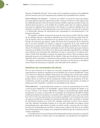 136 Parte 2 -BOBUVSBMF[BEFMBWFOUBKBDPNQFUJUJWB
Dyment el Empleado del año.43
Esta acción envió un poderoso mensaje a los empleados
de Four Seasons acerca de la importancia de satisfacer las necesidades de los clientes.
Llevar clientes a la empresa “Conozca a su cliente” es una de las claves para lograr
una capacidad de respuesta superior hacia ellos. Conocer al cliente no sólo requiere que
los empleados piensen como los clientes mismos; también exige que escuchen lo que sus
clientes tienen que decir y, en la medida de lo posible, atraer más a la empresa. Aunque
esto quizá no implique llevar físicamente a los clientes a la empresa, signiica llevar sus
opiniones al solicitar su retroalimentación acerca de los bienes y servicios de la empresa
y al desarrollar sistemas de información que comuniquen la retroalimentación a las
personas relevantes.
Por ejemplo, considere al minorista de ropa de venta directa, Lands’ End. Por medio
de su catálogo, internet y operadores telefónicos de servicio al cliente, Lands’ End soli-
cita de manera activa los comentarios de sus clientes acerca de la calidad de su ropa y
del tipo de mercancía que quieren vender. De hecho, fue la insistencia de los clientes lo
que en un inicio impulsó a la empresa a ingresar al segmento de la ropa. Lands’ End
solía proveer equipo para barcos de vela mediante catálogos de pedidos por correspon-
dencia. No obstante, recibió tantas solicitudes de parte de los clientes para que incluyera
ropa para actividades al aire libre en sus ofertas que respondió expandiendo su catálogo
para satisfacer esta necesidad. De inmediato, la ropa se convirtió en su negocio prin-
cipal y Lands’ End abandonó el negocio de equipo para veleros. Hoy, la empresa sigue
poniendo atención a las solicitudes de los clientes. Cada mes, los directivos reciben una
impresión de las solicitudes y comentarios de los clientes. Esta retroalimentación ayuda
a la empresa a mejorar la mercancía que vende. De hecho, con frecuencia se introducen
nuevas líneas de mercancía en respuesta a las solicitudes de los clientes.44
Satisfacer las necesidades del cliente
Una vez que enfocarse en el cliente sea una parte integral de la empresa, el siguiente
requerimiento es satisfacer aquellas de sus necesidades que se hayan identiicado. Como
ya se observó, la eiciencia, calidad e innovación son competencias cruciales que ayudan
a una empresa a satisfacer las necesidades de los clientes. Más allá de eso, las empresas
pueden ofrecer un nivel más alto de satisfacción si diferencian sus productos al 1) per-
sonalizarlos, cuando sea posible, según los requerimientos de cada cliente y 2) reducir el
tiempo que lleva responder o satisfacer las necesidades de los clientes.
Personalización La personalización consiste en variar las características de un bien
o servicio para adaptarlas a las necesidades o gustos únicos de grupos de clientes o, en
el caso extremo, a los clientes individuales. Aunque la personalización amplia puede
incrementar los costos, el desarrollo de tecnologías de manufactura lexible ha hecho
posible personalizar los productos a un grado mucho más amplio que lo que era factible
hace 10 o 15 años sin experimentar un incremento prohibitivo en la estructura de costos
(en especial cuando las tecnologías de manufactura lexible están vinculadas a sistemas
de información basados en la web). Por ejemplo, minoristas en línea como amazon.
com han utilizado tecnologías basadas en la web para desarrollar una página inicial
personalizada para cada usuario. Cuando un cliente accede a amazon.com, se le ofrece
una lista de recomendaciones de libros o música para comprar con base en un análisis
de una historia previa de compra, una competencia poderosa que da a amazon.com una
ventaja competitiva.
La tendencia hacia la personalización ha fragmentado muchos mercados, en especial,
mercados de clientes, en nichos cada vez más pequeños. Un ejemplo de esta fragmenta-
 