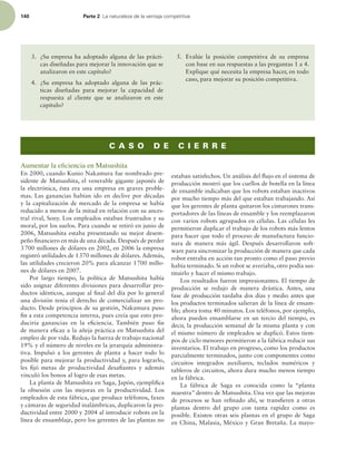 140 Parte 2 -BOBUVSBMF[BEFMBWFOUBKBDPNQFUJUJWB
3. ¿Su empresa ha adoptado alguna de las prácti-
cas diseñadas para mejorar la innovación que se
analizaron en este capítulo?
4. ¿Su empresa ha adoptado alguna de las prác-
ticas diseñadas para mejorar la capacidad de
respuesta al cliente que se analizaron en este
capítulo?
5. Evalúe la posición competitiva de su empresa
con base en sus respuestas a las preguntas 1 a 4.
Explique qué necesita la empresa hacer, en todo
caso, para mejorar su posición competitiva.
C A S O D E C I E R R E
Aumentar la eﬁciencia en Matsushita
En 2000, cuando Kunio Nakamura fue nombrado pre-
sidente de Matsushita, el venerable gigante japonés de
la electrónica, ésta era una empresa en graves proble-
mas. Las ganancias habían ido en declive por décadas
y la capitalización de mercado de la empresa se había
reducido a menos de la mitad en relación con su ances-
tral rival, Sony. Los empleados estaban frustrados y su
moral, por los suelos. Para cuando se retiró en junio de
2006, Matsushita estaba presentando su mejor desem-
peño inanciero en más de una década. Después de perder
3700 millones de dólares en 2002, en 2006 la empresa
registró utilidades de 1370 millones de dólares. Además,
las utilidades crecieron 20% para alcanzar 1700 millo-
nes de dólares en 2007.
Por largo tiempo, la política de Matsushita había
sido asignar diferentes divisiones para desarrollar pro-
ductos idénticos, aunque al inal del día por lo general
una división tenía el derecho de comercializar un pro-
ducto. Desde principios de su gestión, Nakamura puso
in a esta competencia interna, pues creía que esto pro-
duciría ganancias en la eiciencia. También puso in
de manera eicaz a la añeja práctica en Matsushita del
empleo de por vida. Redujo la fuerza de trabajo nacional
19% y el número de niveles en la jerarquía administra-
tiva. Impulsó a los gerentes de planta a hacer todo lo
posible para mejorar la productividad y, para lograrlo,
les ijó metas de productividad desaiantes y además
vinculó los bonos al logro de esas metas.
La planta de Matsushita en Saga, Japón, ejempliica
la obsesión con las mejoras en la productividad. Los
empleados de esta fábrica, que produce teléfonos, faxes
y cámaras de seguridad inalámbricas, duplicaron la pro-
ductividad entre 2000 y 2004 al introducir robots en la
línea de ensamblaje, pero los gerentes de las plantas no
estaban satisfechos. Un análisis del lujo en el sistema de
producción mostró que los cuellos de botella en la línea
de ensamble indicaban que los robots estaban inactivos
por mucho tiempo más del que estaban trabajando. Así
que los gerentes de planta quitaron los cinturones trans-
portadores de las líneas de ensamble y los reemplazaron
con varios robots agrupados en células. Las células les
permitieron duplicar el trabajo de los robots más lentos
para hacer que todo el proceso de manufactura funcio-
nara de manera más ágil. Después desarrollaron soft-
ware para sincronizar la producción de manera que cada
robot entraba en acción tan pronto como el paso previo
había terminado. Si un robot se averiaba, otro podía sus-
tituirlo y hacer el mismo trabajo.
Los resultados fueron impresionantes. El tiempo de
producción se redujo de manera drástica. Antes, una
fase de producción tardaba dos días y medio antes que
los productos terminados salieran de la línea de ensam-
ble; ahora toma 40 minutos. Los teléfonos, por ejemplo,
ahora pueden ensamblarse en un tercio del tiempo, es
decir, la producción semanal de la misma planta y con
el mismo número de empleados se duplicó. Estos tiem-
pos de ciclo menores permitieron a la fábrica reducir sus
inventarios. El trabajo en progreso, como los productos
parcialmente terminados, junto con componentes como
circuitos integrados auxiliares, teclados numéricos y
tableros de circuitos, ahora dura mucho menos tiempo
en la fábrica.
La fábrica de Saga es conocida como la “planta
maestra” dentro de Matsushita. Una vez que las mejoras
de procesos se han reinado ahí, se transieren a otras
plantas dentro del grupo con tanta rapidez como es
posible. Existen otras seis plantas en el grupo de Saga
en China, Malasia, México y Gran Bretaña. La mayo-
 