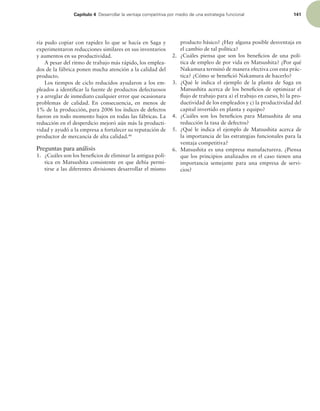 Capítulo 4 %FTBSSPMMBSMBWFOUBKBDPNQFUJUJWBQPSNFEJPEFVOBFTUSBUFHJBGVODJPOBM 141
ría pudo copiar con rapidez lo que se hacía en Saga y
experimentaron reducciones similares en sus inventarios
y aumentos en su productividad.
A pesar del ritmo de trabajo más rápido, los emplea-
dos de la fábrica ponen mucha atención a la calidad del
producto.
Los tiempos de ciclo reducidos ayudaron a los em-
pleados a identiicar la fuente de productos defectuosos
y a arreglar de inmediato cualquier error que ocasionara
problemas de calidad. En consecuencia, en menos de
1% de la producción, para 2006 los índices de defectos
fueron en todo momento bajos en todas las fábricas. La
reducción en el desperdicio mejoró aún más la producti-
vidad y ayudó a la empresa a fortalecer su reputación de
productor de mercancía de alta calidad.46
Preguntas para análisis
1. ¿Cuáles son los beneicios de eliminar la antigua polí-
tica en Matsushita consistente en que debía permi-
tirse a las diferentes divisiones desarrollar el mismo
producto básico? ¿Hay alguna posible desventaja en
el cambio de tal política?
2. ¿Cuáles piensa que son los beneicios de una polí-
tica de empleo de por vida en Matsushita? ¿Por qué
Nakamura terminó de manera efectiva con esta prác-
tica? ¿Cómo se beneició Nakamura de hacerlo?
3. ¿Qué le indica el ejemplo de la planta de Saga en
Matsushita acerca de los beneicios de optimizar el
lujo de trabajo para a) el trabajo en curso, b) la pro-
ductividad de los empleados y c) la productividad del
capital invertido en planta y equipo?
4. ¿Cuáles son los beneicios para Matsushita de una
reducción la tasa de defectos?
5. ¿Qué le indica el ejemplo de Matsushita acerca de
la importancia de las estrategias funcionales para la
ventaja competitiva?
6. Matsushita es una empresa manufacturera. ¿Piensa
que los principios analizados en el caso tienen una
importancia semejante para una empresa de servi-
cios?
 