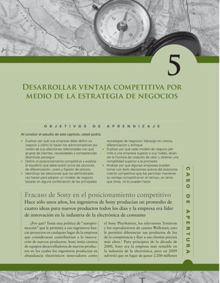 C
A
S
O
D
E
A
P
E
R
T
U
R
A
Desarrollar ventaja competitiva por
medio de la estrategia de negocios
O B J E T I V O S D E A P R E N D I Z A J E
t YQMJDBSQPSRVÏVOBFNQSFTBEFCFEFmOJSTV
OFHPDJPZDØNPMPIBDFOMPTBENJOJTUSBEPSFTQPS
NFEJPEFTVTFMFDDJPOFTSFMBDJPOBEBTDPORVÏ
HSVQPTEFDMJFOUFT OFDFTJEBEFTZDPNQFUFODJBT
EJTUJOUJWBTQFSTFHVJS
t %FmOJSFMQPTJDJPOBNJFOUPDPNQFUJUJWPZFYQMJDBS
FMFRVJMJCSJPRVFEFCFFYJTUJSFOUSFMBTPQDJPOFT
EFEJGFSFODJBDJØO DPTUPZmKBDJØOEFQSFDJPT
t *EFOUJmDBSMBTFMFDDJPOFTRVFMPTBENJOJTUSBEP-
SFTIBDFOQBSBBEPQUBSVONPEFMPEFOFHPDJP
CBTBEPFOBMHVOBDPNCJOBDJØOEFMBTQSJODJQBMFT
FTUSBUFHJBTEFOFHPDJPTMJEFSB[HPFODPTUPT 
EJGFSFODJBDJØOZFOGPRVF
t YQMJDBSQPSRVÏDBEBNPEFMPEFOFHPDJPQFS-
NJUFBVOBFNQSFTBTVQFSBSBTVTSJWBMFT BMDBO-
[BSMBGSPOUFSBEFDSFBDJØOEFWBMPSZPCUFOFSVOB
SFOUBCJMJEBETVQFSJPSBMBQSPNFEJP
t OBMJ[BSQPSRVÏBMHVOBTFNQSFTBTQVFEFO
UPNBSDPOÏYJUPEFDJTJPOFTBDFSDBEFMQPTJDJPOB-
NJFOUPDPNQFUJUJWPRVFMFTQFSNJUBONBOUFOFS
TVWFOUBKBDPNQFUJUJWBFOFMUJFNQP FOUBOUP
RVFPUSBT OPMPQVFEFOIBDFS
Al concluir el estudio de este capítulo, usted podrá:
5
Fracaso de Sony en el posicionamiento competitivo
¿Por qué? Tenía una política de “autopro-
moción” que le permitía a sus ingenieros bus-
car proyectos en cualquier lugar de la empresa
que consideraran contribuirían a la innova-
ción de nuevos productos. Sony tenía cientos
de equipos desarrolladores de nuevos produc-
tos en los cuales los ingenieros producían en
abundancia electrónicos innovadores como
el Sony PlayStation, los televisores Trinitron
y los reproductores de casetes Walkman; esto
le permitió diferenciar sus productos de los
de la competencia y ijar a sus clientes precios
más altos.1
Para principios de la década de
2000, Sony era la empresa más rentable en
la industria de la electrónica, pero en 2009
advirtió que en lugar de ganar 2200 millones
Hace sólo unos años, los ingenieros de Sony producían un promedio de
cuatro ideas para nuevos productos todos los días y la empresa era líder
de innovación en la industria de la electrónica de consumo
 