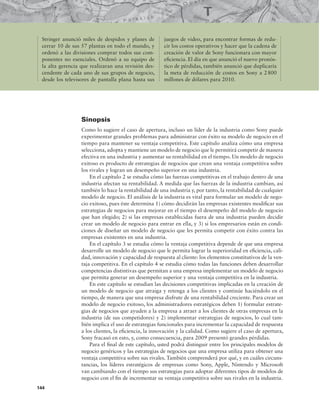 Stringer anunció miles de despidos y planes de
cerrar 10 de sus 57 plantas en todo el mundo, y
ordenó a las divisiones comprar todos sus com-
ponentes no esenciales. Ordenó a su equipo de
la alta gerencia que realizaran una revisión des-
cendente de cada uno de sus grupos de negocio,
desde los televisores de pantalla plana hasta sus
juegos de video, para encontrar formas de redu-
cir los costos operativos y hacer que la cadena de
creación de valor de Sony funcionara con mayor
eiciencia. El día en que anunció el nuevo pronós-
tico de pérdidas, también anunció que duplicaría
la meta de reducción de costos en Sony a 2800
millones de dólares para 2010.
Sinopsis
Como lo sugiere el caso de apertura, incluso un líder de la industria como Sony puede
experimentar grandes problemas para administrar con éxito su modelo de negocio en el
tiempo para mantener su ventaja competitiva. Este capítulo analiza cómo una empresa
selecciona, adopta y mantiene un modelo de negocio que le permitirá competir de manera
efectiva en una industria y aumentar su rentabilidad en el tiempo. Un modelo de negocio
exitoso es producto de estrategias de negocios que crean una ventaja competitiva sobre
los rivales y logran un desempeño superior en una industria.
En el capítulo 2 se estudia cómo las fuerzas competitivas en el trabajo dentro de una
industria afectan su rentabilidad. A medida que las fuerzas de la industria cambian, así
también lo hace la rentabilidad de una industria y, por tanto, la rentabilidad de cualquier
modelo de negocio. El análisis de la industria es vital para formular un modelo de nego-
cio exitoso, pues éste determina 1) cómo decidirán las empresas existentes modiicar sus
estrategias de negocios para mejorar en el tiempo el desempeño del modelo de negocio
que han elegido; 2) si las empresas establecidas fuera de una industria pueden decidir
crear un modelo de negocio para entrar en ella, y 3) si los empresarios están en condi-
ciones de diseñar un modelo de negocio que les permita competir con éxito contra las
empresas existentes en una industria.
En el capítulo 3 se estudia cómo la ventaja competitiva depende de que una empresa
desarrolle un modelo de negocio que le permita lograr la superioridad en eiciencia, cali-
dad, innovación y capacidad de respuesta al cliente: los elementos constitutivos de la ven-
taja competitiva. En el capítulo 4 se estudia cómo todas las funciones deben desarrollar
competencias distintivas que permitan a una empresa implementar un modelo de negocio
que permita generar un desempeño superior y una ventaja competitiva en la industria.
En este capítulo se estudian las decisiones competitivas implicadas en la creación de
un modelo de negocio que atraiga y retenga a los clientes y continúe haciéndolo en el
tiempo, de manera que una empresa disfrute de una rentabilidad creciente. Para crear un
modelo de negocio exitoso, los administradores estratégicos deben 1) formular estrate-
gias de negocios que ayuden a la empresa a atraer a los clientes de otras empresas en la
industria (de sus competidores) y 2) implementar estrategias de negocios, lo cual tam-
bién implica el uso de estrategias funcionales para incrementar la capacidad de respuesta
a los clientes, la eiciencia, la innovación y la calidad. Como sugiere el caso de apertura,
Sony fracasó en esto, y, como consecuencia, para 2009 presentó grandes pérdidas.
Para el inal de este capítulo, usted podrá distinguir entre los principales modelos de
negocio genéricos y las estrategias de negocios que una empresa utiliza para obtener una
ventaja competitiva sobre sus rivales. También comprenderá por qué, y en cuáles circuns-
tancias, los líderes estratégicos de empresas como Sony, Apple, Nintendo y Microsoft
van cambiando con el tiempo sus estrategias para adoptar diferentes tipos de modelos de
negocio con el in de incrementar su ventaja competitiva sobre sus rivales en la industria.
144
 