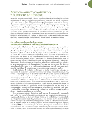 Capítulo 5 %FTBSSPMMBSWFOUBKBDPNQFUJUJWBQPSNFEJPEFMBFTUSBUFHJBEFOFHPDJPT 145
Posicionamiento competitivo
y el modelo de negocio
Para crear un modelo de negocio exitoso, los administradores deben elegir un conjunto
de estrategias de negocios que funcionen en conjunto para crear una ventaja competitiva
sobre sus rivales; es decir, deben optimizar el posicionamiento competitivo. Como se
observa en el capítulo 1, para elaborar un modelo de negocio exitoso, una empresa debe
deinir primero su negocio, lo cual supone decisiones acerca de 1) las necesidades del
cliente, o qué se debe satisfacer; 2) grupos de clientes, o a quién se debe satisfacer, y 3)
competencias distintivas, o cómo se deben satisfacer las necesidades de los clientes.6
Las
decisiones que los gerentes tomen acerca de estas tres cuestiones determinarán qué con-
junto de estrategias formulan e implementan para aplicar el modelo de negocio de una
empresa y crear valor para los clientes. En consecuencia, deben examinar las principales
elecciones que enfrentan los administradores cuando toman estas tres decisiones.
Formulación del modelo de negocio:
necesidades del cliente y diferenciación del producto
Las necesidades del cliente son deseos, necesidades o antojos que se pueden satisfacer
mediante los atributos o características de un producto (un bien o servicio). Por ejem-
plo, el antojo de una persona por algo dulce se puede satisfacer mediante una caja de
chocolates Godiva, un helado de Ben  Jerry’s, una barra de Snickers o una cucharada
de azúcar. Dos factores determinan qué producto elegirá un cliente para satisfacer esas
necesidades: 1) la forma en que el producto se diferencia de los demás productos en
su tipo, de manera que esto atraiga a los clientes y 2) el precio del producto. Todas las
empresas deben diferenciar hasta cierto grado sus productos para atraer a los clientes.
No obstante, algunas empresas deciden ofrecer a los clientes productos de precio bajo y
no se preocupan mucho en la diferenciación. Empresas que buscan crear algo único en
su producto, lo diferencian en un grado mucho más alto que otras, de manera que satis-
facen las necesidades de los clientes de formas que otros productos no pueden.
La diferenciación de productos es el proceso de diseñar productos que satisfagan las
necesidades de los clientes. Una empresa obtiene una ventaja competitiva cuando crea,
fabrica y vende un producto de tal forma que satisface mejor las necesidades del cliente
que sus rivales. Entonces, los cuatro elementos constitutivos de la ventaja competitiva
entran en juego, la decisión de una empresa para perseguir uno o más de estos elementos
constitutivos determina su enfoque hacia la diferenciación de productos. Si los admi-
nistradores diseñan estrategias para diferenciar un producto mediante la innovación,
calidad excelente o capacidad de respuesta al cliente, estarán eligiendo un modelo de
negocio basado en ofrecer a sus clientes productos diferenciados. Por otra parte, si los
administradores basan su modelo de negocio en hallar formas de aumentar la eiciencia
y coniabilidad para reducir costos, estarán eligiendo un modelo de negocio basado en
ofrecer a los clientes productos de precio bajo.
Crear productos únicos o distintivos puede lograrse de innumerables maneras, lo
cual explica por qué suele haber diferentes empresas que compiten en una industria. La
singularidad obtenida de las características físicas de un producto suelen ser resultado
de perseguir innovación o calidad, como cuando una empresa se enfoca en desarrollar
sistemas de seguridad automotriz de vanguardia o diseñar un vehículo utilitario depor-
tivo (SUV) para dotarlo de un manejo parecido al de un automóvil deportivo, algo que
Porsche y BMW se esfuerzan en lograr. Asimismo, las empresas pueden intentar diseñar
sus automóviles con características como interiores en piel tan suaves como la mante-
quilla y cosidos a mano, accesorios en maderas inas y un diseño impecable y excitante
 