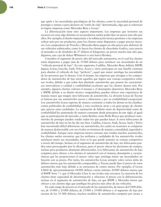 146 Parte 3 TUSBUFHJBT
que apele a las necesidades psicológicas de los clientes, como la necesidad personal de
prestigio y estatus o para declarar un “estilo de vida” determinado, algo que se esfuerzan
en lograr empresas como Mercedes-Benz y Lexus.7
La diferenciación tiene otro aspecto importante. Las empresas que invierten sus
recursos en crear algo distinto en sus productos suelen poder ijar un precio más alto por
ellos. Por ejemplo, el diseño impactante o la soisticación técnica permiten a las empresas
cobrar más por sus productos, pues los clientes están dispuestos a pagar precios mayo-
res. Los compradores de Porsche y Mercedes-Benz pagan un alto precio por disfrutar de
sus vehículos soisticados, como lo hacen los clientes de chocolates Godiva, cuyo precio
al menudeo es de alrededor de 57 dólares el kilogramo, un precio mucho más alto que,
digamos, una caja de dulces Whitman’s o una barra Hershey.
Considere el segmento de precio alto del mercado automotriz, en el cual los clientes
están dispuestos a pagar más de 35000 dólares para satisfacer sus necesidades de un
“vehículo personal de lujo”. En este segmento, Cadillac, Mercedes-Benz, Ininiti, BMW,
Jaguar, Lexus, Lincoln, Audi, Volvo, Acura y otros participan en una batalla continua
para diseñar el vehículo de lujo “perfecto”, aquel que mejor satisfaga las necesidades
de las personas que lo desean. Con el tiempo, las empresas que atraigan a los compra-
dores de automóviles de lujo serán aquellas que logren una ventaja competitiva sobre
sus rivales, debido a que todas han diseñado automóviles que poseen las característi-
cas innovadoras o calidad y coniabilidad excelentes que los clientes desean más. Por
ejemplo, algunos clientes valoran el manejo y el desempeño deportivo; Mercedes-Benz
y BMW, debido a su diseño técnico vanguardista, pueden ofrecer esta experiencia de
manejo mejor que ningún otro fabricante de automóviles. La división Lexus de Toyota
es famosa por sus automóviles suaves y silenciosos y por su coniabilidad excepcional.
Los automóviles Lexus superan de manera constante a todos los demás en las clasiica-
ciones publicadas de coniabilidad, y esta excelencia atrae a un gran grupo de clientes
que aprecia estas cualidades. La reputación de Ininiti tanto de deportividad como de
coniabilidad ha aumentado de manera constante desde principios de este siglo, al igual
que su participación de mercado, y tanto Bentley como Rolls-Royce que producen auto-
móviles de prestigio pueden vender todos los que pueden hacer. A otros fabricantes de
automóviles de lujo no les ha ido tan bien. Cadillac, Lincon, Audi, Acura, Saab y Volvo
han encontrado difícil diferenciar sus automóviles, los cuales en ocasiones se comparan
de manera desfavorable con sus rivales en términos de manejo, comodidad, seguridad o
coniabilidad. Aunque estas empresas menos exitosas aún venden muchos automóviles,
los clientes suelen encontrar que los atributos y cualidades de los automóviles rivales
satisfacen mejor sus necesidades. Esto es lo que puede sostener su ventaja competitiva
a través del tiempo. Incluso en el segmento de automóviles de lujo, los fabricantes pue-
den estar preocupados por la eiciencia, pues el precio afecta las decisiones de compra,
incluso para productos altamente diferenciados. Los fabricantes de automóviles de lujo
compiten para ofrecer a los clientes el automóvil con el manejo, desempeño y caracte-
rísticas que les proporcionen el mayor valor (que satisfaga mejor sus necesidades) en
función con su precio. Por tanto, los automóviles Lexus siempre valen varios miles de
dólares menos que los automóviles comparables, y Toyota puede ijar el precio de estos
automóviles más bajo debido a su estructura de costos menor. Por ejemplo, el Lexus
LS460 de aproximadamente 64000 dólares cuesta mínimo 20000 dólares menos que
el BMW Serie 7 y que el Mercedes Clase S, sus rivales más cercanos. La mayoría de los
clientes tiene capacidad de discriminación y relaciona el precio con la diferenciación,
incluso en el segmento de automóviles de lujo, así que BMW y Mercedes tienen que
ofrecer a sus clientes algo que justiique los precios más altos de sus vehículos.
En cada rango de precios en el mercado de los automóviles, de menos de15000 dóla-
res, de 15000 a 25000 dólares, de 25000 a 35000 dólares y el segmento de lujo por
encima de los 35 000 dólares, muchos modelos de automóviles compiten por atraer a
 