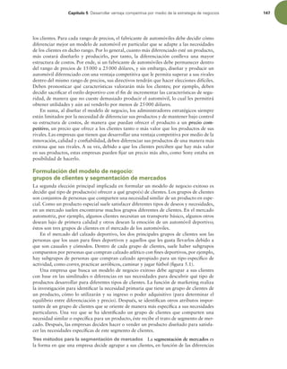 Capítulo 5 %FTBSSPMMBSWFOUBKBDPNQFUJUJWBQPSNFEJPEFMBFTUSBUFHJBEFOFHPDJPT 147
los clientes. Para cada rango de precios, el fabricante de automóviles debe decidir cómo
diferenciar mejor un modelo de automóvil en particular que se adapte a las necesidades
de los clientes en dicho rango. Por lo general, cuanto más diferenciado esté un producto,
más costará diseñarlo y producirlo, por tanto, la diferenciación conlleva una mayor
estructura de costos. Por ende, si un fabricante de automóviles debe permanecer dentro
del rango de precios de 15000 a 25000 dólares, y sin embargo, diseñar y producir un
automóvil diferenciado con una ventaja competitiva que le permita superar a sus rivales
dentro del mismo rango de precios, sus directivos tendrán que hacer elecciones difíciles.
Deben pronosticar qué características valorarán más los clientes; por ejemplo, deben
decidir sacriicar el estilo deportivo con el in de incrementar las características de segu-
ridad, de manera que no cueste demasiado producir el automóvil, lo cual les permitirá
obtener utilidades y aún así venderlo por menos de 25000 dólares.
En suma, al diseñar el modelo de negocio, los administradores estratégicos siempre
están limitados por la necesidad de diferenciar sus productos y de mantener bajo control
su estructura de costos, de manera que puedan ofrecer el producto a un precio com-
petitivo, un precio que ofrece a los clientes tanto o más valor que los productos de sus
rivales. Las empresas que tienen que desarrollar una ventaja competitiva por medio de la
innovación, calidad y coniabilidad, deben diferenciar sus productos de una manera más
exitosa que sus rivales. A su vez, debido a que los clientes perciben que hay más valor
en sus productos, estas empresas pueden ijar un precio más alto, como Sony estaba en
posibilidad de hacerlo.
Formulación del modelo de negocio:
grupos de clientes y segmentación de mercados
La segunda elección principal implicada en formular un modelo de negocio exitoso es
decidir qué tipo de producto(s) ofrecer a qué grupo(s) de clientes. Los grupos de clientes
son conjuntos de personas que comparten una necesidad similar de un producto en espe-
cial. Como un producto especial suele satisfacer diferentes tipos de deseos y necesidades,
en un mercado suelen encontrarse muchos grupos diferentes de clientes. En el mercado
automotriz, por ejemplo, algunos clientes necesitan un transporte básico, algunos otros
desean lujo de primera calidad y otros desean la emoción de un automóvil deportivo;
éstos son tres grupos de clientes en el mercado de los automóviles.
En el mercado del calzado deportivo, los dos principales grupos de clientes son las
personas que los usan para ines deportivos y aquellos que les gusta llevarlos debido a
que son casuales y cómodos. Dentro de cada grupo de clientes, suele haber subgrupos
compuestos por personas que compran calzado atlético con ines deportivos, por ejemplo,
hay subgrupos de personas que compran calzado apropiado para un tipo especíico de
actividad, como correr, practicar aeróbicos, caminar y jugar fútbol (igura 5.1).
Una empresa que busca un modelo de negocio exitoso debe agrupar a sus clientes
con base en las similitudes o diferencias en sus necesidades para descubrir qué tipo de
productos desarrollar para diferentes tipos de clientes. La función de marketing realiza
la investigación para identiicar la necesidad primaria que tiene un grupo de clientes de
un producto, cómo lo utilizarán y su ingreso o poder adquisitivo (para determinar el
equilibrio entre diferenciación y precio). Después, se identiican otros atributos impor-
tantes de un grupo de clientes que se oriente de manera más especíica a sus necesidades
particulares. Una vez que se ha identiicado un grupo de clientes que comparten una
necesidad similar o especíica para un producto, éste recibe el trato de segmento de mer-
cado. Después, las empresas deciden hacer o vender un producto diseñado para satisfa-
cer las necesidades especíicas de este segmento de clientes.
Tres métodos para la segmentación de mercados La segmentación de mercados es
la forma en que una empresa decide agrupar a sus clientes, en función de las diferencias
 