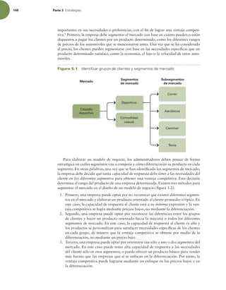 148 Parte 3 TUSBUFHJBT
importantes en sus necesidades o preferencias, con el in de lograr una ventaja competi-
tiva.8
Primero, la empresa debe segmentar el mercado con base en cuánto pueden o están
dispuestos a pagar los clientes por un producto determinado, como los diferentes rangos
de precios de los automóviles que se mencionaron antes. Una vez que se ha considerado
el precio, los clientes pueden segmentarse con base en las necesidades especíicas que un
producto determinado satisface, como la economía, el lujo o la velocidad de estos auto-
móviles.
Correr
Caminar
Tenis
Aeróbicos
Comodidad
casual
Deportivo
Calzado
deportivo
Subsegmentos
de mercado
Segmentos
de mercado
Mercado
Figura 5.1 *EFOUJmDBSHSVQPTEFDMJFOUFTZTFHNFOUPTEFNFSDBEP
Para elaborar un modelo de negocio, los administradores deben pensar de forma
estratégica en cuáles segmentos van a competir y cómo diferenciarán su producto en cada
segmento. En otras palabras, una vez que se han identiicado los segmentos de mercado,
la empresa debe decidir qué tanta capacidad de respuesta debe tener a las necesidades del
cliente en los diferentes segmentos para obtener una ventaja competitiva. Esta decisión
determina el rango del producto de una empresa determinada. Existen tres métodos para
segmentar el mercado en el diseño de un modelo de negocio (igura 5.2).
1. Primero, una empresa puede optar por no reconocer que existen diferentes segmen-
tos en el mercado y elaborar un producto orientado al cliente promedio o típico. En
este caso, la capacidad de respuesta al cliente está a su mínima expresión y la ven-
taja competitiva se logra mediante precios bajos, no mediante la diferenciación.
2. Segundo, una empresa puede optar por reconocer las diferencias entre los grupos
de clientes y hacer un producto orientado hacia la mayoría o todos los diferentes
segmentos de mercado. En este caso, la capacidad de respuesta al cliente es alta y
los productos se personalizan para satisfacer necesidades especíicas de los clientes
en cada grupo, de manera que la ventaja competitiva se obtiene por medio de la
diferenciación, no mediante un precio bajo.
3. Tercero, una empresa puede optar por orientarse tan sólo a uno o dos segmentos del
mercado. En este caso puede tener alta capacidad de respuesta a las necesidades
del cliente sólo en esos segmentos, o puede ofrecer un producto básico para vender
más barato que las empresas que sí se enfocan en la diferenciación. Por tanto, la
ventaja competitiva puede lograrse mediante un enfoque en los precios bajos o en
la diferenciación.
 