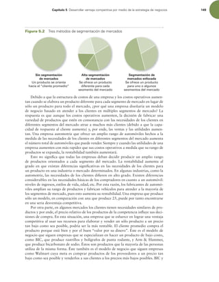 Capítulo 5 %FTBSSPMMBSWFOUBKBDPNQFUJUJWBQPSNFEJPEFMBFTUSBUFHJBEFOFHPDJPT 149
Sin segmentación
de mercados
Un producto se orienta
hacia el “cliente promedio”
Alta segmentación
de mercados
Se ofrece un producto
diferente para cada
segmento del mercado
Segmentación de
mercados enfocada
Se ofrece un producto
para uno o algunos
segmentos del mercado
Figura 5.2 5SFTNÏUPEPTEFTFHNFOUBDJØOEFNFSDBEPT
Debido a que la estructura de costos de una empresa y los costos operativos aumen-
tan cuando se elabora un producto diferente para cada segmento de mercado en lugar de
sólo un producto para todo el mercado, ¿por qué una empresa diseñaría un modelo
de negocio basado en atender a los clientes en múltiples segmentos de mercado? La
respuesta es que aunque los costos operativos aumenten, la decisión de fabricar una
variedad de productos que estén en consonancia con las necesidades de los clientes en
diferentes segmentos del mercado atrae a muchos más clientes (debido a que la capa-
cidad de respuesta al cliente aumenta) y, por ende, las ventas y las utilidades aumen-
tan. Una empresa automotriz que ofrece un amplio rango de automóviles hechos a la
medida de las necesidades de los clientes en diferentes segmentos del mercado aumenta
el número total de automóviles que puede vender. Siempre y cuando las utilidades de una
empresa aumenten con más rapidez que sus costos operativos a medida que su rango de
productos se expanda, la rentabilidad también aumentará.
Esto no signiica que todas las empresas deban decidir producir un amplio rango
de productos orientados a cada segmento del mercado. La rentabilidad aumenta al
grado en que existan diferencias signiicativas en las necesidades de los clientes para
un producto en una industria o mercado determinados. En algunas industrias, como la
automotriz, las necesidades de los clientes diieren en alto grado. Existen diferencias
considerables en las necesidades básicas de los compradores en cuanto a un automóvil:
niveles de ingresos, estilos de vida, edad, etc. Por esta razón, los fabricantes de automó-
viles amplían su rango de productos y fabrican vehículos para atender a la mayoría de
los segmentos de mercado, pues esto aumenta su rentabilidad. Una empresa que produce
sólo un modelo, en comparación con una que produce 25, puede por tanto encontrarse
en una seria desventaja competitiva.
Por otra parte, en algunos mercados los clientes tienen necesidades similares de pro-
ductos y por ende, el precio relativo de los productos de la competencia inluye sus deci-
siones de compra. En esta situación, una empresa que se esfuerce en lograr una ventaja
competitiva al usar sus recursos para elaborar y vender un sólo producto a un precio
tan bajo como sea posible, podría ser la más rentable. El cliente promedio compra el
producto porque está bien y por el buen “valor por su dinero”. Éste es el modelo de
negocio que siguen empresas que se especializan en hacer un producto de bajo costo,
como BIC, que produce rastrillos y bolígrafos de punta rodante, y Arm  Hammer,
que produce bicarbonato de sodio. Éstos son productos que la mayoría de las personas
utiliza de la misma forma. Éste también es el modelo de negocio que siguen empresas
como Walmart cuya meta es comprar productos de los proveedores a un precio tan
bajo como sea posible y venderlos a sus clientes a los precios más bajos posibles. BIC y
 