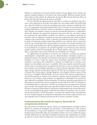 150 Parte 3 TUSBUFHJBT
Walmart no segmentan el mercado; deciden atender las necesidades de los clientes que
quieren comprar productos a los precios más bajos posibles. Walmart promete precios
bajos todos los días además de reducciones de precios; BIC promete hojas de afeitar al
precio más bajo que funcionan de manera aceptable.
El tercer método de segmentación de mercados es orientar un producto tan sólo a
uno o a dos segmentos de mercado. Para lograr esto, una empresa debe desarrollar algo
muy especial o distintivo acerca de su producto para atraer una gran cantidad de clien-
tes a esos segmentos de mercado determinados. En el mercado de los automóviles, por
ejemplo, Rolls-Royce y Porsche orientan sus productos a segmentos de mercado especí-
icos. Porsche, por ejemplo, orienta sus famosos automóviles deportivos a compradores
dentro del segmento de automóviles deportivos de precio alto. De una forma similar,
los minoristas de especialidades compiten por clientes en un segmento particular de
mercado, como el segmento compuesto por personas adineradas que puede permitirse
comprar ropa costosa hecha a mano, o personas que disfrutan portar jeans o calzado a
la moda. Un minorista también puede especializarse en un estilo de ropa en particular,
como la ropa al estilo del oeste, ropa para playa o accesorios. En muchos mercados exis-
ten enormes oportunidades para que las pequeñas empresas se especialicen en satisfacer
las necesidades de un segmento de mercado especíico. Con frecuencia, estas empresas
pueden satisfacer mejor las necesidades de sus clientes debido a que están muy cerca de
ellos y comprenden cómo están cambiando sus necesidades en el tiempo.
La segmentación de mercados es un proceso en evolución y continuo que presenta
oportunidades considerables para que los administradores estratégicos mejoren su
modelo de negocio. Por ejemplo, en la industria automotriz, los estrategas hábiles suelen
identiicar un “nuevo” grupo de clientes cuyas necesidades especíicas aún no se han
satisfecho y que tienen que conformarse y comprar un modelo que no satisface exac-
tamente sus necesidades, pero que es aceptable. Ahora una empresa automotriz puede
decidir tratar a este grupo como un segmento de mercado y crear un producto diseñado
para satisfacer sus necesidades especíicas y, si hace la elección adecuada, tendrá un pro-
ducto exitoso. Éste fue el origen de la minivan; del SUV; de los vehículos crossover como
el Honda Pilot, Toyota Scion o Dodge Magnum, y de vehículos híbridos como el Prius
de Toyota y el Insight 2009 de Honda. En el caso de los SUV, muchos compradores de
automóviles querían un vehículo más resistente y potente capaz de transportar muchos
pasajeros o de remolcar cargas pesadas. Les agradaba la comodidad de un automóvil,
pero también las cualidades de una camioneta. Al combinar estas dos características, los
fabricantes de automóviles crearon el segmento de mercado de los SUV. No obstante, si
los administradores se equivocan y diseñan un producto para un segmento de mercado
que es mucho más pequeño que lo que esperaban, podría suceder lo contrario. Después
del alza en los precios del petróleo, los fabricantes estadounidenses de automóviles pusie-
ron in a la producción de muchos vehículos devoradores de gasolina, como la camio-
neta de lujo Lincoln y el SUV Excursion, y recortaron de manera masiva la producción
de otros modelos después de colapsarse la demanda de los clientes; incluso Toyota tuvo
que suspender por un tiempo la producción de su exitosa camioneta, Tundra.
Implementación del modelo de negocio: desarrollo de
competencias distintivas
Para desarrollar un modelo de negocio exitoso, los administradores estratégicos deben
diseñar un conjunto de estrategias que determine 1) cómo diferenciar y ijar el precio
de sus productos y 2) qué tanto segmentar un mercado y cómo ampliar la variedad de
productos para desarrollar. Que estas estrategias resulten o no en un modelo de negocio
rentable depende de la capacidad estratégica del gerente para implementar el modelo
de negocio; es decir, elegir estrategias que creen productos que ofrezcan a los clientes el
 