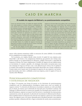 Capítulo 5 %FTBSSPMMBSWFOUBKBDPNQFUJUJWBQPSNFEJPEFMBFTUSBUFHJBEFOFHPDJPT 151
$PNPTFNFODJPOØBOUFT FMNPEFMPEFOFHPDJPEF8BM-
NBSUFTUÈCBTBEPFODPNQSBSCJFOFTBQSPWFFEPSFTEF
VOBNBOFSBUBOCBSBUBDPNPTFBQPTJCMFZWFOEFSMPTB
MPTDMJFOUFTBMQSFDJPNÈTCBKPQPTJCMF-BmHVSBJEFO-
UJmDBMBTFTUSBUFHJBTRVF4BN8BMUPO FMGVOEBEPSEFMB
FNQSFTB EFTBSSPMMØQBSBQFSNJUJSBMBFNQSFTBQPTJDJP-
OBSTFQBSBNBOUFOFSFOPQFSBDJØOMPTDPTUPTBVONÓOJ
NPZPGSFDFSBMPTDMJFOUFTUPEPTMPTEÓBTQSFDJPTCBKPT
ZSFCBKBTDPOUJOVBT8BMUPOFMJHJØFTUSBUFHJBTQBSBJODSF-
NFOUBSMBFmDJFODJB DPNPUFOFSVOBCBKBEJGFSFODJBDJØO
EFQSPEVDUPT 8BMNBSUIBPQUBEPQPSVOBQVCMJDJEBENÓOJ
NBZCBKBDBQBDJEBEEFSFTQVFTUBBMDMJFOUF ZPSJFOUBSTF
BMNFSDBEPNBTJWP4VNPEFMPEFOFHPDJPNJOPSJTUBEF
EFTDVFOUPTFCBTØFOMBJEFBEFRVFMPTDPTUPTNÈTCBKPT
TJHOJmDBCBOQSFDJPTUBNCJÏONÈTCBKPT
6OBWF[RVFEJTF×ØMBGPSNBQBSBDPNQFUJSQPSMPT
DMJFOUFT MBUBSFBEF8BMUPOGVFJNQMFNFOUBSFMNPEFMPEF
OFHPDJPFOGPSNBTUBMFTRVFQVEJFSBDSFBSVOBFTUSVDUVSB
EFDPTUPTCBKPTRVFMFQFSNJUJFSBmKBSQSFDJPTUBNCJÏO
CBKPT 6OB FTUSBUFHJB EF OFHPDJPT RVF ÏM JNQMFNFOUØ
GVFVCJDBSTVTUJFOEBTFOQFRVF×BTQPCMBDJPOFTEPOEF
OPIBCÓBDPNQFUJEPSFTEFDPTUPTCBKPTMBTFHVOEBGVF
FODPOUSBSGPSNBTEFBENJOJTUSBSMBDBEFOBEFWBMPSQBSB
SFEVDJSMPTDPTUPTRVFTVQPOÓBMMFWBSMPTQSPEVDUPTEFMPT
GBCSJDBOUFTBMPTDMJFOUFT ZMBUFSDFSBGVFEJTF×BSZEPUBS
EFQFSTPOBMMBTPQFSBDJPOFTFOUJFOEBQBSBJODSFNFOUBSMB
FmDJFODJB-BUBSFBEFUPEPTMPTHFSFOUFTGVODJPOBMFTFO
MPHÓTUJDB NBOFKPEFNBUFSJBMFT WFOUBTZTFSWJDJPBMDMJFO
UF  BENJOJTUSBDJØO EF UJFOEB  FUD  FSB JNQMFNFOUBS MBT
FTUSBUFHJBTGVODJPOBMFTFTQFDÓmDBTRVFBQPZBCBOBMNP
EFMPEFOFHPDJPEFCBKPDPTUPQSFDJPCBKP$PNPMPTVH-
JFSFMBmHVSB 8BMNBSUIBIFDIPNJMFTEFFMFDDJPOFT
FTUSBUÏHJDBTFTQFDÓmDBTRVFMFIBOQFSNJUJEPJNQMFNFO-
UBSDPOÏYJUPTVNPEFMPEFOFHPDJPEFQSFDJPCBKP
C a s o e n M a r c h a
El modelo de negocio de Walmart y su posicionamiento competitivo
mayor valor, mientras mantienen viable su estructura de costos (debido a la necesidad
de ser competitivos en cuanto al precio).
En la práctica, eso implica decidir cómo invertir el capital de una empresa para
desarrollar y dar forma a las competencias distintivas que generen una ventaja com-
petitiva basada en la superioridad de la eiciencia, calidad, innovación y capacidad de
respuesta al cliente. Por tanto, implementar el modelo de negocio de una empresa pone
en movimiento el conjunto especíico de estrategias funcionales necesarias para crear
una estrategia de negocios de bajo costo y una diferenciación exitosa. En el capítulo 4
se estudia cómo pueden las estrategias funcionales desarrollar una ventaja competitiva.
Cuanto mejor sea el ajuste entre la estrategia de negocios de una empresa y sus estrate-
gias funcionales, más valor y utilidades creará una empresa, como lo sugiere el Caso en
marcha sobre Walmart.
Posicionamiento competitivo
y estrategia de negocios
La igura 5.4 presenta una forma de pensar en las decisiones de posicionamiento
competitivo que los administradores estratégicos toman para crear un modelo de
negocio exitoso.9
La decisión de diferenciar un producto aumenta su valor percibido
por el cliente, de manera que la demanda de mercado para el producto aumenta. Sin
embargo, la diferenciación es costosa; por ejemplo, las estrategias para mejorar la cali-
dad del producto, soportar un mayor nivel de servicio o incrementar las innovaciones,
aumentan los costos de operación. La decisión de incrementar la diferenciación del pro-
ducto también mejora la estructura de costos de una empresa y genera un costo unitario
mayor. (En algunos casos, si la mayor demanda para el producto permite a una empresa
producir grandes volúmenes del éste y lograr economías de escala, estas economías pue-
 