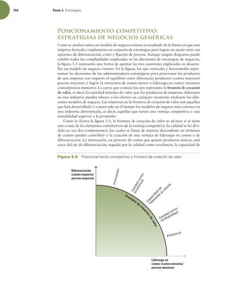 154 Parte 3 TUSBUFHJBT
Posicionamiento competitivo:
estrategias de negocios genéricas
Como se analizó antes, un modelo de negocio exitoso es resultado de la forma en que una
empresa formula e implementa un conjunto de estrategias para lograr un ajuste entre sus
opciones de diferenciación, costo y ijación de precios. Aunque ningún diagrama puede
exhibir todas las complejidades implicadas en las decisiones de estrategias de negocios,
la igura 5.5 representa una forma de aportar las tres cuestiones implicadas en desarro-
llar un modelo de negocio exitoso. En la igura, los ejes verticales y horizontales repre-
sentan las decisiones de los administradores estratégicos para posicionar los productos
de una empresa con respecto al equilibrio entre diferenciar productos (costos mayores/
precios mayores) y lograr la estructura de costos menor o liderazgo en costos (menores
costos/precios menores). La curva que conecta los ejes representa la frontera de creación
de valor, es decir, la cantidad máxima de valor que los productos de empresas diferentes
en una industria pueden ofrecer a los clientes en cualquier momento mediante los dife-
rentes modelos de negocio. Las empresas en la frontera de creación de valor son aquellas
que han desarrollado y conservado en el tiempo los modelos de negocio más exitosos en
una industria determinada, es decir, aquellas que tienen una ventaja competitiva y una
rentabilidad superior a la promedio.
Como lo ilustra la igura 5.5, la frontera de creación de valor se alcanza si se tiene
uno o más de los elementos constitutivos de la ventaja competitiva (la calidad se ha divi-
dido en sus dos componentes), los cuales se listan de manera descendente en términos
de cuánto pueden contribuir a la creación de una ventaja de liderazgo en costos o de
diferenciación. La innovación, un proceso de costos que genera productos únicos, está
cerca del eje de diferenciación, seguida por la calidad como excelencia, la capacidad de
Frontera de
cre
a
c
i
ó
n
d
e
v
a
l
o
r
I
n
n
o
v
a
c
i
ó
n
C
a
l
i
d
a
d
c
o
m
o
C
a
p
a
c
i
d
a
d
d
e
respuesta
al cliente
confiabilidad
e
x
c
e
l
e
n
c
i
a
Calidad como
Eficiencia
Diferenciación
(costos mayores/
precios mayores)
Liderazgo en
costos (costos menores/
precios menores)
Figura 5.5 1PTJDJPOBNJFOUPDPNQFUJUJWPZGSPOUFSBEFDSFBDJØOEFWBMPS
 