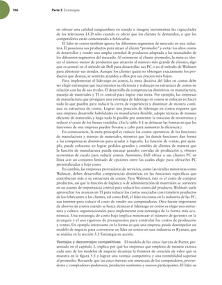 156 Parte 3 TUSBUFHJBT
en ofrecer una calidad vanguardista en sonido o imagen; incrementan las capacidades
de los televisores LCD sólo cuando es obvio que los clientes la demandan, o que los
competidores están comenzando a fabricarlas.
El líder en costos también ignora los diferentes segmentos de mercado en una indus-
tria. Él posiciona sus productos para atraer al cliente “promedio” y evitar los altos costos
de desarrollar y vender una amplia variedad de productos adaptada a las necesidades de
los diferentes segmentos del mercado. Al orientarse al cliente promedio, la meta es ofre-
cer el número menor de productos que atraerán al número más grande de clientes, algo
que es central en el método de Dell para desarrollar sus PC o en el método de Walmart
para abastecer sus tiendas. Aunque los clientes quizá no obtengan exactamente los pro-
ductos que desean, se sentirán atraídos a ellos por sus precios más bajos.
Para implementar el liderazgo en costos, la meta decisiva del líder en costos debe
ser elegir estrategias que incrementen su eiciencia y reduzcan su estructura de costos en
relación con las de sus rivales. El desarrollo de competencias distintivas en manufactura,
manejo de materiales y TI es central para lograr esta meta. Por ejemplo, las empresas
de manufactura que persiguen una estrategia de liderazgo en costos se enfocan en hacer
todo lo que pueden para reducir la curva de experiencia y disminuir de manera conti-
nua su estructura de costos. Lograr una posición de liderazgo en costos requiere que
una empresa desarrolle habilidades en manufactura lexible, adopte técnicas de manejo
eiciente de materiales y haga todo lo posible por aumentar la rotación de inventarios y
reducir el costo de los bienes vendidos. (En la tabla 4.1 se delinean las formas en que las
funciones de una empresa pueden llevarse a cabo para aumentar la eiciencia.)
En consecuencia, la meta principal es reducir los costos operativos de las funciones
de manufactura y manejo de materiales, mientras que las demás funciones dan forma
a las competencias distintivas para ayudar a lograrlo. La función de ventas, por ejem-
plo, puede enfocarse en lograr pedidos grandes y estables de clientes de manera que
la función de manufactura pueda ejecutar grandes corridas de producción y, obtener
economías de escala para reducir costos. Asimismo, Dell ofrece a sus clientes PC en
línea con un conjunto limitado de opciones entre las cuales elegir para ofrecerles PC
personalizadas a bajo costo.
En cambio, las empresas proveedoras de servicios, como las tiendas minoristas como
Walmart, deben desarrollar competencias distintivas en las funciones especíicas que
contribuyan más a su estructura de costos. Para Walmart, éste es el costo de comprar
productos, así que la función de logística o de administración de materiales se convierte
en un asunto de importancia central para reducir los costos del producto. Walmart suele
aprovechar los avances en TI para reducir los costos asociados con transferir productos
de los fabricantes a los clientes, tal como Dell, el líder en costos en la industria de las PC,
usa internet para reducir el costo de vender sus computadoras. Otra fuente importante
de ahorros de costos cuando se busca alcanzar el liderazgo en costos es elegir una estruc-
tura y cultura organizacionales para implementar esta estrategia de la forma más eco-
nómica. Una estrategia de costo bajo implica minimizar el número de gerentes en la
jerarquía y el uso riguroso de presupuestos para controlar los costos de producción
y ventas. Un ejemplo interesante en la forma en que una empresa puede desempeñar un
modelo de negocio para convertirse en líder en costos en una industria es Ryanair, que
se analiza en la sección 5.1 Estrategia en acción.
Ventajas y desventajas competitivas El modelo de las cinco fuerzas de Porter, pre-
sentado en el capítulo 2, explica por qué las empresas que emplean de manera exitosa
cada uno de los modelos de negocio alcanzan la frontera de creación de valor que se
muestra en la igura 5.5 y logran una ventaja competitiva y una rentabilidad superior
al promedio. Recuerde que las cinco fuerzas son amenazas de los competidores, provee-
dores y compradores poderosos, productos sustitutos y nuevos participantes. El líder en
 