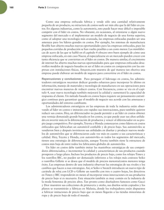160 Parte 3 TUSBUFHJBT
Como una empresa enfocada fabrica y vende sólo una cantidad relativamente
pequeña de un producto, su estructura de costos suele ser más alta que la del líder en cos-
tos. En algunas industrias, como la automotriz, esto puede hacer muy difícil o imposible
competir con el líder en costos. No obstante, en ocasiones, al orientarse a algún nuevo
segmento del mercado o al implementar un modelo de negocio de una forma superior,
como al adoptar una tecnología más avanzada, las empresas enfocadas pueden ser una
amenaza para los líderes grandes en costos. Por ejemplo, los sistemas de manufactura
lexible han abierto muchas nuevas oportunidades para las empresas enfocadas, pues las
pequeñas corridas de producción se han vuelto posibles a un costo menor. Las minifábri-
cas de acero de las que se habló en el capítulo 4 ofrecen otro buen ejemplo de cómo una
empresa enfocada, en este caso Nucor, al especializarse en un mercado pueden crecer con
tanta eiciencia que se conviertan en el líder en costos. De manera similar, el crecimiento
de internet ha abierto muchas nuevas oportunidades para que empresas enfocadas desa-
rrollen modelos de negocio basados en ser el líder en costos en comparación con las em-
presas con instalaciones físicas. Amazon.com muestra de qué manera tan efectiva una
empresa puede elaborar un modelo de negocio para convertirse en el líder en costos.
Repercusiones y conclusiones Para perseguir el liderazgo en costos, los adminis-
tradores estratégicos necesitan dedicar grandes esfuerzos para incorporar lo último en
información, manejo de materiales y tecnología de manufactura en sus operaciones para
encontrar nuevas maneras de reducir costos. Con frecuencia, como se vio en el capí-
tulo 4, usar nueva tecnología también mejorará la calidad y aumentará la capacidad de
respuesta al cliente. Un método basado en costos bajos requiere un pensamiento estraté-
gico continuo para garantizar que el modelo de negocio sea acorde con las amenazas y
oportunidades del entorno cambiante.
Los administradores estratégicos en las empresas de toda la industria están obser-
vando al líder en costos e imitarán con rapidez sus innovaciones, pues también quieren
reducir sus costos. Hoy, un diferenciador no puede permitir a un líder en costos obtener
una ventaja demasiado grande basada en los costos, ya que puede usar sus altas utilida-
des en invertir más en la diferenciación de productos y vencer al diferenciador en su pro-
pio juego competitivo. Por ejemplo, Toyota y Honda comenzaron como líderes en costos
enfocados que fabricaban un automóvil coniable y de precio bajo. Sus automóviles se
vendieron bien y después invirtieron sus utilidades en diseñar y producir nuevos mode-
los de automóviles que se diferenciaron cada vez más en cuanto a sus características y
calidad. Hoy, Toyota y Honda, con automóviles en todos los segmentos del mercado,
tienen una estrategia de diferenciación, aunque Toyota también tiene la estructura de
costos más baja de entre todos los fabricantes globales de automóviles.
Un líder en costos debe también imitar las maniobras estratégicas de sus competi-
dores diferenciados, e incrementar la calidad y características de sus productos cuando
prosperen a largo plazo. Incluso los productos de precio bajo, como los relojes Timex y
los rastrillos BIC, no pueden ser demasiado inferiores a los relojes más costosos Seiko
o rastrillos Gillette si se desea que el modelo de precios menores/costos menores tenga
éxito. Las empresas dentro de una industria observan las estrategias de sus rivales y los
cambios que hacen a esas estrategias. Así, si Seiko o Swatch introducen un nuevo tipo de
carátula de reloj con LCD o Gillette un rastrillo con tres o cuatro hojas, los directivos
en Timex y BIC responderán en meses al incorporar estas innovaciones en sus productos
de precio bajo si es necesario. Esta situación también es muy común en la industria de
la moda femenina de precios altos. Tan pronto como diseñadores famosos como Gucci
y Dior muestren sus colecciones de primavera y otoño, sus diseños serán copiados y los
planos se transmitirán a fábricas en Malasia, donde los trabajadores están dispuestos
a fabricar imitaciones de precio bajo que en meses llegarán a las tiendas minoristas de
ropa y de precio bajo de todo el mundo.
 