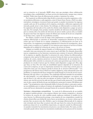 162 Parte 3 TUSBUFHJBT
será su atractivo en el mercado. BMW ofrece más que prestigio, ofrece soisticación
tecnológica, lujo, coniabilidad y un buen servicio de reparaciones, aunque muy costoso
también. Todas estas bases de diferenciación ayudan a aumentar las ventas.
Por lo general, un diferenciador elige dividir su mercado en muchos segmentos y ofre-
cer productos diferentes a cada segmento, como lo hacen Sony, Toyota y Dell. Los admi-
nistradores estratégicos reconocen hasta qué grado se pueden incrementar los ingresos
cuando cada uno de los productos de la empresa, orientados a diferentes segmentos del
mercado, puede atraer a más clientes. Sin embargo, un diferenciador se orienta sólo en
los segmentos del mercado en los cuales los clientes están dispuestos a pagar un precio
más alto. Por ejemplo, Sony produce muchos modelos de televisores de pantalla plana,
pero se orienta sólo a los nichos de televisores de precio medio a precio alto; su modelo
de precio más bajo está algunos cientos de dólares por encima de los de sus competido-
res de bajo costo, a pesar de sus problemas actuales.
Por último, cuando se trata de elegir cómo implementar su modelo de negocio, una
empresa diferenciada se concentra en desarrollar competencias distintivas en las fun-
ciones que son la fuente de su ventaja competitiva. La diferenciación con base en la
innovación y la competencia tecnológica depende de la función de investigación y desa-
rrollo, como se analizó en el capítulo 4. Los esfuerzos para mejorar el servicio al cliente
dependen de la calidad de la función de ventas y de servicio al cliente.
Adoptar un modelo de negocio basado en la diferenciación es costoso, pues un dife-
renciador tiene una estructura de costos mayor que la del líder. No obstante, desarrollar
nuevas competencias en las funciones necesarias para sostener el atractivo diferenciado
de la empresa no signiica descuidar la estructura de costos. Incluso los diferenciadores
comparan cómo operan los líderes para encontrar formas de imitar sus innovaciones aho-
rradoras de costos, mientras preservan el atractivo diferenciado de sus productos. Un
diferenciador debe controlar su estructura de costos para garantizar que el precio de sus
productos no excede el precio que los clientes están dispuestos a pagar por ellos, algo
que Sony no hizo. Por otro lado, la rentabilidad superior depende de la estructura de
costos de la empresa, así que es importante mantener los costos bajo control, pero no
reducirlos tanto que una empresa pierda la fuente de su atractivo diferenciado.17
Los
propietarios del famoso Savoy Hotel en Londres, Inglaterra, están enfrentando justo este
problema. La reputación del Savoy siempre ha estado basada en el nivel de servicio increí-
blemente alto que ofrece a sus clientes. Tres empleados del hotel atienden las necesidades
de cada huésped, y en cada habitación, un huésped puede congregar a un mesero, una
ama de llaves o un valet tan sólo con oprimir un botón al lado de su cama. El costo de
ofrecer este nivel de servicio ha sido tan alto que el hotel recibe menos de 1% de utilidad
neta al año, a pesar del hecho de que una habitación cuesta por lo menos 500 dólares por
noche.18
Sus propietarios están intentando hallar la forma de reducir costos para aumen-
tar sus utilidades, pero si reducen el número de empleados (la principal fuente de los altos
costos del Savoy), destruirán la principal fuente de su atractivo diferenciado.
Ventajas y desventajas competitivas La razón de la diferenciación de un modelo
de negocio también permite a una empresa obtener una ventaja competitiva y alcanzar
la frontera de creación de valor también puede explicarse mediante el modelo de las
cinco fuerzas. La diferenciación protege a una empresa de sus competidores cuando los
clientes desarrollan una lealtad de marca hacia sus productos, un recurso valioso que le
permite ijar un precio más alto. Debido a que la estrategia diferenciada de la empresa
está orientada más hacia ijar un precio más alto que hacia los costos, los proveedores
poderosos dejan de ser un problema importante, en especial cuando los diferenciado-
res pueden transmitir los incrementos de precios a sus clientes leales. Por tanto, un dife-
renciador puede tolerar mejor los incrementos moderados en los precios de los insumos
 