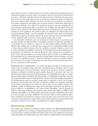 Capítulo 5 %FTBSSPMMBSWFOUBKBDPNQFUJUJWBQPSNFEJPEFMBFTUSBUFHJBEFOFHPDJPT 163
que un líder en costos. Los diferenciadores no tienden a experimentar problemas con los
compradores poderosos, pues ofrecen un producto distintivo que posee la lealtad hacia
su marca y sólo ellos lo pueden proveer. La diferenciación y la lealtad a la marca tam-
bién crean una barrera de ingreso para otras empresas que buscan entrar a la industria.
Una nueva empresa debe encontrar una forma de hacer que su producto sea distintivo
para poder competir, lo cual implica una inversión costosa en desarrollar algún tipo de
competencia distintiva. Por último, los productos sustitutos son una amenaza sólo si
un competidor puede desarrollar un producto que satisfaga una necesidad similar del
cliente, como el producto del diferenciador, por tanto ocasionará que los consumidores
cambien al nuevo producto. Esto puede suceder, las compañías de telefonía ija se han
visto perjudicadas debido a que las compañías de telefonía móvil ofrecen un producto
inalámbrico atractivo y las formas alternas de menor costo para hacer llamadas telefóni-
cas por medio de la PC e internet se están popularizando cada vez más.
Los principales problemas con una estrategia de diferenciación se centran en qué
tan bien pueden los administradores estratégicos mantener la diferencia percibida de
un producto ante sus clientes, y conservar sus altos precios. Desde principios de este
siglo ha sido evidente que es más fácil que nunca para los competidores hábiles imitar
y copiar diferenciadores exitosos. Esto ha sucedido en muchas industrias, como la de
la venta minorista, de cómputo, automotriz, de electrodomésticos, telecomunicaciones y
farmacéutica. Las patentes y las ventajas del pionero (las ventajas de ser el primero en
llevar al mercado un producto o un servicio) duran sólo un tiempo y la calidad general
de los productos de la competencia aumenta, la lealtad hacia la marca disminuye, así como
los precios. Los problemas que L. L. Bean ha tenido para conservar su ventaja competi-
tiva, descritos en la sección 5.2 Estrategia en acción, destacan muchas de las amenazas a
las que se enfrenta un diferenciador.
Repercusiones y conclusiones Un modelo de negocio basado en la diferenciación
requiere que una empresa haga elecciones estratégicas que se refuercen entre sí y que
juntas incrementen el valor de un bien o servicio a los ojos de los clientes. Cuando un
producto es distinto, los diferenciadores pueden ijar por él un precio más alto. Las
desventajas de intentar alcanzar la diferenciación son la facilidad con la que los compe-
tidores pueden imitar el producto del diferenciador y la diicultad de mantener un precio
alto. Cuando la diferenciación surge del diseño o de las características físicas del producto,
los diferenciadores están en un grave riesgo, pues la imitación es fácil; con el tiempo,
productos como los televisores de LCD y los teléfonos celulares se convierten en produc-
tos parecidos a mercancías y los clientes se vuelven cada vez más sensibles al precio. No
obstante, cuando la diferenciación surge de las estrategias funcionales que generan un
servicio superior o coniabilidad, o de varias fuentes intangibles, como la garantía de
FedEx o el prestigio de Rolex, una empresa estará mucho más segura. Es difícil imitar
productos intangibles y un diferenciador suele poder cosechar los beneicios de los pre-
cios más altos por un tiempo indeinido. No obstante, todos los diferenciadores deben
tener cuidado de los imitadores y de que no ijen un precio que sea más alto que el que
los clientes están dispuestos a pagar. Éstas son cuestiones que Sony pasó por alto, lo cual
contribuyó al declive de sus ventas y la pérdida de su ventaja competitiva.
Diferenciación enfocada
Una empresa que adopta un modelo de negocio basado en la diferenciación enfocada
opta por combinar las estrategias de negocios genéricas, enfocadas y de diferenciación,
y se especializa en elaborar productos distintivos para uno o dos segmentos de mercado.
Todos los medios de diferenciación que están abiertos al diferenciador están disponibles
 