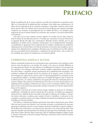 xvii
Prefacio
Desde la publicación de la octava edición, este libro ha fortalecido su posición como
líder en el mercado de la administración estratégica. Esto indica que continuamos a la
altura de las expectativas de los usuarios existentes y atrayendo a muchos nuevos más
hacia nuestra obra. Es evidente que la mayoría de los profesores que imparte estrategia
comparte con nosotros su preocupación por la validez del libro y sus ejemplos, para
asegurarse de que el mismo aborde las cuestiones más recientes y los nuevos desarrollos
en la materia.
Tal como en la octava edición, nuestro objetivo al escribir ésta ha sido conservar
todo lo bueno de las ediciones previas. A medida que avanzamos con paso irme hacia
la segunda década del siglo xxi, continuamos ainando nuestro enfoque, por lo que
ampliamos el análisis de las cuestiones relacionadas con la administración estratégica
ya establecidas y agregamos nuevo material que ha surgido a medida que las tendencias
administrativas se desarrollan, con el in de presentar un recuento más completo, claro y
vigente de la administración estratégica. Pensamos que el resultado será un libro idóneo
para las necesidades de los profesores y estudiantes de nuestros días y más acorde con
las realidades que supone la competencia en el entorno global.
Cobertura amplia y actual
Hemos actualizado muchas de las características que se presentan en los capítulos, como
nuevos casos de apertura y en marcha. En cuanto a los casos en marcha, Walmart es
la corporación de interés. En esta edición no modiicamos el número o la secuencia de
los capítulos. Sin embargo, realizamos muchos cambios importantes dentro de cada
uno para ainar y actualizar nuestra presentación de la administración estratégica. Los
continuos cambios del mundo real en las prácticas de la materia, como el mayor uso
de estrategias de reducción de costos, como el outsourcing global, las cuestiones éticas
y la producción esbelta, y un énfasis continuo en el modelo de negocio como el motor de
la diferenciación y la ventaja competitiva, han generado diversas transformaciones en
nuestro enfoque. Para destacar la importancia de la ética en la toma de decisiones en la
administración estratégica, incluimos una nueva sección al margen, Dilema ético, que
pide al lector tomar decisiones gerenciales atinadas sin perder de vista las repercusiones
éticas en los negocios.
Mediante el proceso de revisión, hemos tenido cuidado en preservar la naturaleza
equilibrada e integrada de nuestra exposición de la materia. A medida que agregamos
material nuevo, también hemos recortado o borrado la cobertura de modelos y concep-
tos menos relevantes o caducos, para ayudar al lector a identiicar y enfocarse en los
conceptos y cuestiones clave en el campo. También nos hemos preocupado por conservar
la luidez en la lectura del libro.
Por último, es importante enfatizar que hemos renovado la selección de casos. Todos
ellos son nuevos para esta edición o son versiones revisadas y actualizadas de otros que
aparecían en ediciones previas. Como siempre, los hemos analizado con gran cuidado, a
in de iltrar los irrelevantes, y la selección que ofrecemos es la mejor del mercado. Nos
gustaría extender nuestra gratitud a los autores de casos que han contribuido a esta edi-
ción: Isaac Cohen (San Jose State University), Alan N. Hoffman (Bentley College), Frank
C. Barnes (University of North Carolina-Charlotte) y Beverly B. Tyler (North Carolina
State University).
 