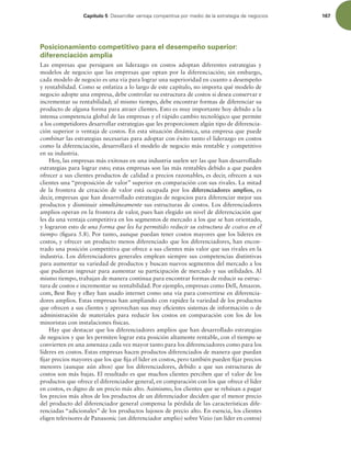 Capítulo 5 %FTBSSPMMBSWFOUBKBDPNQFUJUJWBQPSNFEJPEFMBFTUSBUFHJBEFOFHPDJPT 167
Posicionamiento competitivo para el desempeño superior:
diferenciación amplia
Las empresas que persiguen un liderazgo en costos adoptan diferentes estrategias y
modelos de negocio que las empresas que optan por la diferenciación; sin embargo,
cada modelo de negocio es una vía para lograr una superioridad en cuanto a desempeño
y rentabilidad. Como se enfatiza a lo largo de este capítulo, no importa qué modelo de
negocio adopte una empresa, debe controlar su estructura de costos si desea conservar e
incrementar su rentabilidad; al mismo tiempo, debe encontrar formas de diferenciar su
producto de alguna forma para atraer clientes. Esto es muy importante hoy debido a la
intensa competencia global de las empresas y el rápido cambio tecnológico que permite
a los competidores desarrollar estrategias que les proporcionen algún tipo de diferencia-
ción superior o ventaja de costos. En esta situación dinámica, una empresa que puede
combinar las estrategias necesarias para adoptar con éxito tanto el liderazgo en costos
como la diferenciación, desarrollará el modelo de negocio más rentable y competitivo
en su industria.
Hoy, las empresas más exitosas en una industria suelen ser las que han desarrollado
estrategias para lograr esto; estas empresas son las más rentables debido a que pueden
ofrecer a sus clientes productos de calidad a precios razonables, es decir, ofrecen a sus
clientes una “proposición de valor” superior en comparación con sus rivales. La mitad
de la frontera de creación de valor está ocupada por los diferenciadores amplios, es
decir, empresas que han desarrollado estrategias de negocios para diferenciar mejor sus
productos y disminuir simultáneamente sus estructuras de costos. Los diferenciadores
amplios operan en la frontera de valor, pues han elegido un nivel de diferenciación que
les da una ventaja competitiva en los segmentos de mercado a los que se han orientado,
y lograron esto de una forma que les ha permitido reducir su estructura de costos en el
tiempo (igura 5.8). Por tanto, aunque puedan tener costos mayores que los líderes en
costos, y ofrecer un producto menos diferenciado que los diferenciadores, han encon-
trado una posición competitiva que ofrece a sus clientes más valor que sus rivales en la
industria. Los diferenciadores generales emplean siempre sus competencias distintivas
para aumentar su variedad de productos y buscan nuevos segmentos del mercado a los
que pudieran ingresar para aumentar su participación de mercado y sus utilidades. Al
mismo tiempo, trabajan de manera continua para encontrar formas de reducir su estruc-
tura de costos e incrementar su rentabilidad. Por ejemplo, empresas como Dell, Amazon.
com, Best Buy y eBay han usado internet como una vía para convertirse en diferencia-
dores amplios. Estas empresas han ampliando con rapidez la variedad de los productos
que ofrecen a sus clientes y aprovechan sus muy eicientes sistemas de información o de
administración de materiales para reducir los costos en comparación con los de los
minoristas con instalaciones físicas.
Hay que destacar que los diferenciadores amplios que han desarrollado estrategias
de negocios y que les permiten lograr esta posición altamente rentable, con el tiempo se
convierten en una amenaza cada vez mayor tanto para los diferenciadores como para los
líderes en costos. Estas empresas hacen productos diferenciados de manera que puedan
ijar precios mayores que los que ija el líder en costos, pero también pueden ijar precios
menores (aunque aún altos) que los diferenciadores, debido a que sus estructuras de
costos son más bajas. El resultado es que muchos clientes perciben que el valor de los
productos que ofrece el diferenciador general, en comparación con los que ofrece el líder
en costos, es digno de un precio más alto. Asimismo, los clientes que se rehúsan a pagar
los precios más altos de los productos de un diferenciador deciden que el menor precio
del producto del diferenciador general compensa la pérdida de las características dife-
renciadas “adicionales” de los productos lujosos de precio alto. En esencia, los clientes
eligen televisores de Panasonic (un diferenciador amplio) sobre Vizio (un líder en costos)
 