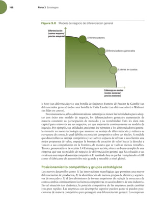 168 Parte 3 TUSBUFHJBT
o Sony (un diferenciador) o una botella de shampoo Pantene de Procter  Gamble (un
diferenciador general) sobre una botella de Estée Lauder (un diferenciador) o Walmart
(un líder en costos).
En consecuencia, si los administradores estratégicos tienen las habilidades para adop-
tar con éxito este modelo de negocio, los diferenciadores generales aumentarán de
manera constante su participación de mercado y su rentabilidad. Esto les dará más
capital para reinvertir en sus negocios, así que mejorarán continuamente su modelo de
negocio. Por ejemplo, sus utilidades crecientes les permiten a los diferenciadores genera-
les invertir en nueva tecnología que aumente su ventaja de diferenciación y reduzca su
estructura de costos, lo cual debilita su posición competitiva sobre sus rivales. A medida
que desarrollan su ventaja competitiva y se vuelven capaces de ofrecer a sus clientes una
mejor propuesta de valor, empujan la frontera de creación de valor hacia la derecha y
vencen a sus competidores en la frontera, de manera que se vuelvan menos rentables.
Toyota, presentada en la sección 5.4 Estrategia en acción, ofrece un buen ejemplo de una
empresa que usa su modelo de negocio de diferenciación general que ha colocado a sus
rivales en una mayor desventaja competitiva. El resultado hoy es que ha reemplazado a GM
como el fabricante de automóviles más grande y rentable a nivel global.
Posicionamiento competitivo y grupos estratégicos
Los nuevos desarrollos como 1) las innovaciones tecnológicas que permiten una mayor
diferenciación de productos, 2) la identiicación de nuevos grupos de clientes y segmen-
tos de mercado y 3) el descubrimiento de formas superiores de reducir la estructura de
costos cambia continuamente las fuerzas competitivas en acción dentro de una industria.
En tal situación tan dinámica, la posición competitiva de las empresas puede cambiar
con gran rapidez. Las empresas con desempeño superior pueden ganar si pueden posi-
cionarse de manera competitiva para perseguir una diferenciación general. Las empresas
Diferenciadores
Líderes en costos
Diferenciadores generales
Diferenciación
(costos mayores/
precios mayores)
Liderazgo en costos
(costos menores/
precios menores)
Figura 5.8 .PEFMPEFOFHPDJPEFEJGFSFODJBDJØOHFOFSBM
 