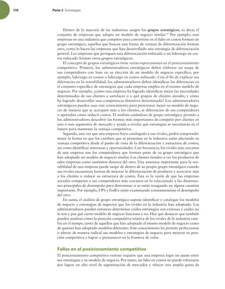 170 Parte 3 TUSBUFHJBT
Dentro de la mayoría de las industrias surgen los grupos estratégicos, es decir, el
conjunto de empresas que adopta un modelo de negocio similar.19
Por ejemplo, esas
empresas en una industria que compiten para convertirse en el líder en costos forman un
grupo estratégico, aquellas que buscan una forma de ventaja de diferenciación forman
otro, como lo hacen las empresas que han desarrollado una estrategia de diferenciación
general. Las empresas que persiguen una diferenciación enfocada o un liderazgo en cos-
tos enfocado forman otros grupos estratégicos.
El concepto de grupos estratégicos tiene varias repercusiones en el posicionamiento
competitivo. Primero, los administradores estratégicos deben elaborar un mapa de
sus competidores con base en su elección de un modelo de negocio especíico, por
ejemplo, liderazgo en costos o liderazgo en costos enfocado. Con el in de explicar sus
diferencias en la rentabilidad, los administradores deben identiicar las diferencias en
el conjunto especíico de estrategias que cada empresa emplea en el mismo modelo de
negocio. Por ejemplo, ¿cómo una empresa ha logrado identiicar mejor las necesidades
determinadas de sus clientes a satisfacer o a qué grupos de clientes atender, y cómo
ha logrado desarrollar una competencia distintiva determinada? Los administradores
estratégicos pueden usar este conocimiento para posicionar mejor su modelo de nego-
cio de manera que se acerquen más a los clientes, se diferencien de sus competidores
o aprendan cómo reducir costos. El análisis cuidadoso de grupo estratégico permite a
los administradores descubrir las formas más importantes de competir por clientes en
uno o más segmentos de mercado y ayuda a revelar qué estrategias se necesitarán en el
futuro para mantener la ventaja competitiva.
Segundo, una vez que una empresa haya catalogado a sus rivales, podrá comprender
mejor la forma en que los cambios que se presentan en la industria están afectando su
ventaja competitiva desde el punto de vista de la diferenciación y estructura de costos,
así como identiicar amenazas y oportunidades. Con frecuencia, los rivales más cercanos
de una empresa son los competidores que forman parte de su grupo estratégico que
han adoptado un modelo de negocio similar. Los clientes tienden a ver los productos de
tales empresas como sustitutos directos del otro. Una amenaza importante para la ren-
tabilidad de una empresa puede surgir de dentro de su propio grupo estratégico cuando
sus rivales encuentran formas de mejorar la diferenciación de producto y acercarse más
a los clientes o reducir su estructura de costos. Ésta es la razón de que las empresas
actuales comparen a sus competidores más cercanos en lo relacionado a las dimensio-
nes principales de desempeño para determinar si se están rezagando en alguna cuestión
importante. Por ejemplo, UPS y FedEx están examinando constantemente el desempeño
del otro.
En suma, el análisis de grupo estratégico supone identiicar y catalogar los modelos
de negocio y estrategias de negocios que los rivales en la industria han adoptado. Los
administradores pueden entonces determinar cuáles estrategias son exitosas y cuáles no
lo son y por qué cierto modelo de negocio funciona o no. Hay que destacar que también
pueden analizar cómo la posición competitiva relativa de los rivales de la industria cam-
bia en el tiempo, tanto de aquellos que han adoptado el mismo modelo de negocio como
de quienes han adoptado modelos diferentes. Este conocimiento les permite perfeccionar
o alterar de manera radical sus modelos y estrategias de negocio para mejorar su posi-
ción competitiva y lograr o permanecer en la frontera de valor.
Fallas en el posicionamiento competitivo
El posicionamiento competitivo exitoso requiere que una empresa logre un ajuste entre
sus estrategias y su modelo de negocio. Por tanto, un líder en costos no puede esforzarse
por lograr un alto nivel de segmentación de mercados y ofrecer una amplia gama de
 