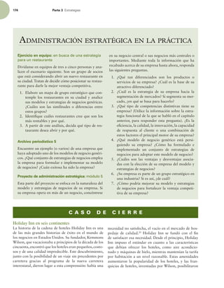 174 Parte 3 TUSBUFHJBT
ADMINISTRACIÓN ESTRATÉGICA EN LA PRÁCTICA
Ejercicio en equipo: en busca de una estrategia
para un restaurante
Divídanse en equipos de tres a cinco personas y ana-
licen el escenario siguiente. Son un grupo de socios
que está considerando abrir un nuevo restaurante en
su ciudad. Tratan de decidir cómo posicionar su restau-
rante para darle la mejor ventaja competitiva.
1. Elabore un mapa de grupo estratégico que con-
temple los restaurantes en su ciudad y analice
sus modelos y estrategias de negocios genéricas.
¿Cuáles son las similitudes o diferencias entre
estos grupos?
2. Identiique cuáles restaurantes cree que son los
más rentables y por qué.
3. A partir de este análisis, decida qué tipo de res-
taurante desea abrir y por qué.
Archivo periodístico 5
Encuentre un ejemplo (o varios) de una empresa que
haya adoptado uno de los modelos de negocio genéri-
cos. ¿Qué conjunto de estrategias de negocios emplea
la empresa para formular e implementar su modelo
de negocios? ¿Cuán exitosa ha sido la empresa?
Proyecto de administración estratégica: módulo 5
Esta parte del proyecto se enfoca en la naturaleza del
modelo y estrategias de negocios de su empresa. Si
su empresa opera en más de un negocio, concéntrese
en su negocio central o sus negocios más centrales o
importantes. Mediante toda la información que ha
recabado acerca de su empresa hasta ahora, responda
las siguientes preguntas.
1. ¿Qué tan diferenciados son los productos o
servicios de su empresa? ¿Cuál es la base de su
atractivo diferenciado?
2. ¿Cuál es la estrategia de su empresa hacia la
segmentación de mercados? Si segmenta su mer-
cado, ¿en qué se basa para hacerlo?
3. ¿Qué tipo de competencias distintivas tiene su
empresa? (Utilice la información sobre la estra-
tegia funcional de la que se habló en el capítulo
anterior, para responder esta pregunta). ¿Es la
eiciencia, la calidad, la innovación, la capacidad
de respuesta al cliente o una combinación de
estos factores el principal motor de su empresa?
4. ¿Qué modelo de negocio genérico está persi-
guiendo su empresa? ¿Cómo ha formulado e
implementado un conjunto de estrategias de
negocios para adoptar este modelo de negocio?
5. ¿Cuáles son las ventajas y desventajas asocia-
das con la elección de su empresa del modelo y
estrategias de negocios?
6. ¿Su empresa es parte de un grupo estratégico en
una industria? Si es así, ¿de cuál?
7. ¿Cómo podría mejorar su modelo y estrategias
de negocios para fortalecer la ventaja competi-
tiva de su empresa?
C A S O D E C I E R R E
Holiday Inn en seis continentes
La historia de la cadena de hoteles Holiday Inn es una
de las más grandes historias de éxito en el mundo de
los negocios en Estados Unidos. Su fundador, Kemmons
Wilson, que vacacionaba a principios de la década de los
cincuenta,encontró que los hoteles eran pequeños,costo-
sos y de una calidad impredecible. Este descubrimiento,
junto con la posibilidad de un viaje sin precedentes por
carretera gracias al programa de la nueva carretera
interestatal, dieron lugar a esta comprensión: había una
necesidad no satisfecha, el vacío en el mercado de hos-
pedaje de calidad.20
Holiday Inn se fundó con el in
de satisfacer esa necesidad. Desde el principio, Holiday
Inn impuso el estándar en cuanto a las características
que debían ofrecer los hoteles, como aire acondicio-
nado y máquinas de hielo, mientras mantenían la tarifa
por habitación a un nivel razonable. Estas amenidades
aumentaron la popularidad de los hoteles, y las fran-
quicias de hoteles, inventadas por Wilson, posibilitaron
 